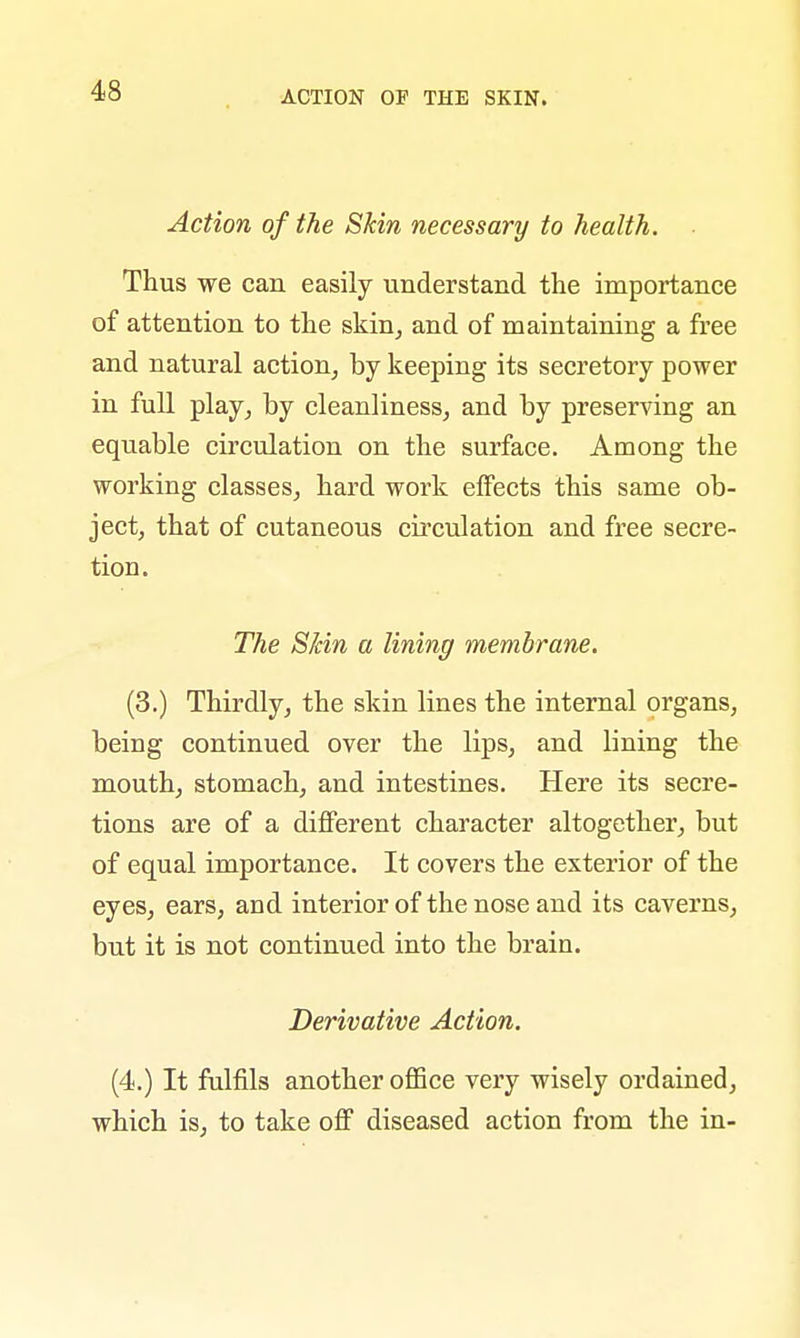 Action of the Skin necessary to health. Thus we can easily understand the importance of attention to the skin, and of maintaining a free and natural action, by keeping its secretory power in full play, by cleanliness, and by preserving an equable circulation on the surface. Among the working classes, hard work effects this same ob- ject, that of cutaneous circulation and free secre- tiou. The Skin a lining membrane. (3.) Thirdly, the skin lines the internal organs, being continued over the lips, and lining the mouth, stomach, and intestines. Here its secre- tions are of a different character altogether, but of equal importance. It covers the exterior of the eyes, ears, and interior of the nose and its caverns, but it is not continued into the brain. Derivative Action. (4.) It fulfils another office very wisely ordained, which is, to take off diseased action from the in-