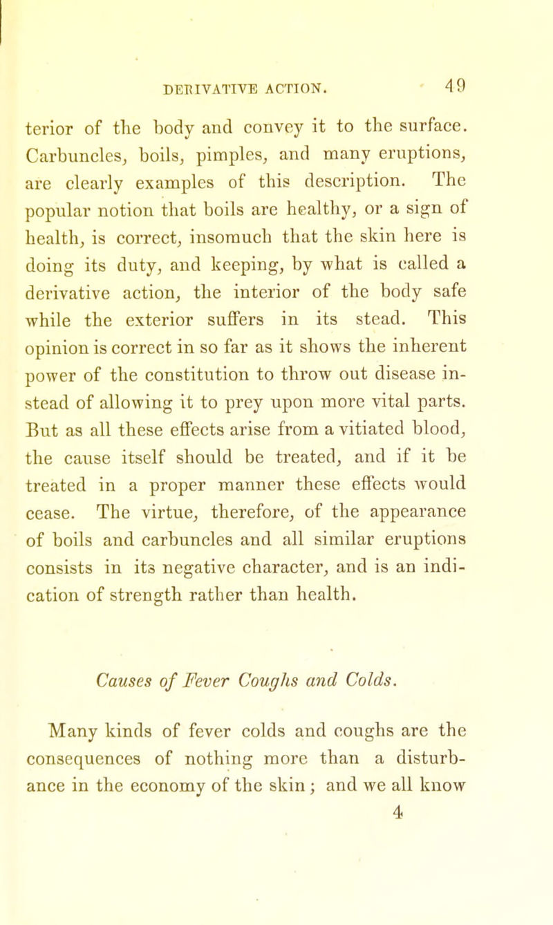 DERIVATIVE ACTION. terior of the body and convey it to the surface. Carbuncles, boils, pimples, and many eruptions, are clearly examples of this description. The popular notion that boils are healthy, or a sign of health, is correct, insomuch that the skin here is doing its duty, and keeping, by what is called a derivative action, the interior of the body safe while the exterior suffers in its stead. This opinion is correct in so far as it shows the inherent power of the constitution to throw out disease in- stead of allowing it to prey upon more vital parts. But as all these effects arise from a vitiated blood, the cause itself should be treated, and if it be treated in a proper manner these effects would cease. The virtue, therefore, of the appearance of boils and carbuncles and all similar eruptions consists in ita negative character, and is an indi- cation of strength rather than health. Causes of Fever Coughs and Colds. Many kinds of fever colds and coughs are the consequences of nothing more than a disturb- ance in the economy of the skin ; and we all know 4