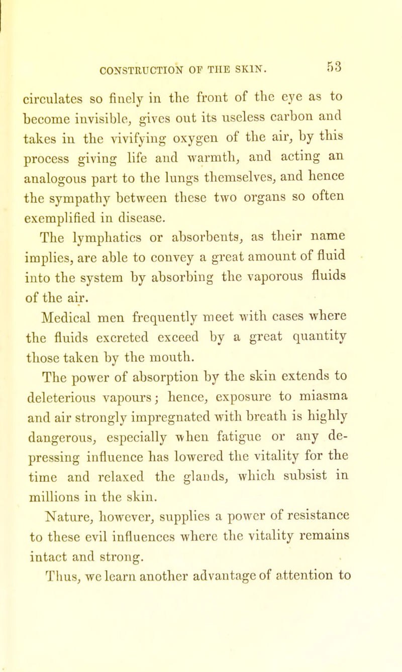 circulates so finely in the front of the eye as to hecome invisible, gives out its useless carbon and takes in the vivifying oxygen of the air, by this process giving life and warmth, and acting an analogous part to the lungs themselves, and hence the sympathy between these two organs so often exemplified in disease. The lymphatics or absorbents, as their name implies, are able to convey a great amount of fluid into the system by absorbing the vaporous fluids of the air. Medical men frequently meet with cases where the fluids excreted exceed by a great quantity those taken by the mouth. The power of absorption by the skin extends to deleterious vapours; hence, exposure to miasma and air strongly impregnated with breath is highly dangerous, especially when fatigue or any de- pressing influence has lowered the vitality for the time and relaxed the glands, which subsist in millions in the skin. Nature, however, supplies a power of resistance to these evil influences where the vitality remains intact and strong. Thus, we learn another advantage of attention to