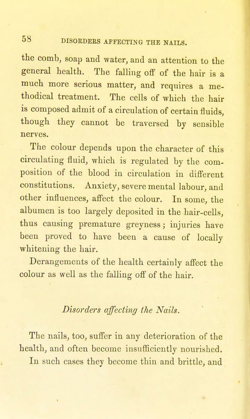 the comb, soap and water, and an attention to the general health. The falling off of the hair is a much more serious matter, and requires a me- thodical treatment. The cells of which the hair is composed admit of a circulation of certain fluids, though they cannot be traversed by sensible nerves. The colour depends upon the character of this circulating fluid, which is regulated by the com- position of the blood in circulation in different constitutions. Anxiety, severe mental labour, and other influences, affect the colour. In some, the albumen is too largely deposited in the hair-cells, thus causing premature greyness; injuries have been proved to have been a cause of locally whitening the hair. Derangements of the health certainly affect the colour as well as the falling off of the hair. Disorders affecting the Nails. The nails, too, suffer in any deterioration of the health, and often become insufficiently nourished. In such cases they become thin and brittle, and