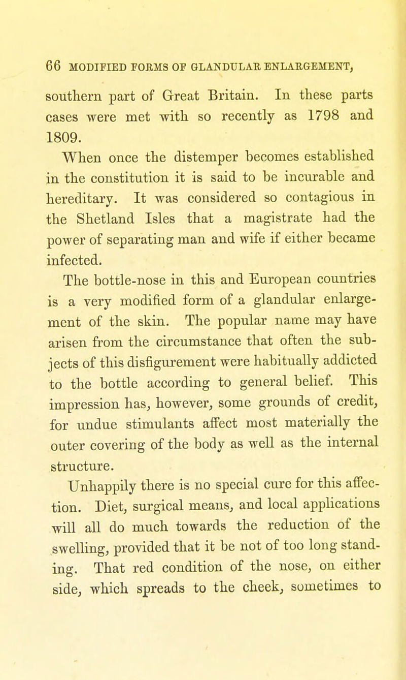 southern part of Great Britain. In these parts cases were met with so recently as 1798 and 1809. When once the distemper becomes established in the constitution it is said to be incurable and hereditary. It was considered so contagious in the Shetland Isles that a magistrate had the power of separating man and wife if either became infected. The bottle-nose in this and European countries is a very modified form of a glandular enlarge- ment of the skin. The popular name may have arisen from the circumstance that often the sub- jects of this disfigurement were habitually addicted to the bottle according to general belief. This impression has, however, some grounds of credit, for undue stimulants affect most materially the outer covering of the body as well as the internal structure. Unhappily there is no special cure for this affec- tion. Diet, surgical means, and local applications will all do much towards the reduction of the swelling, provided that it be not of too long stand- ing. That red condition of the nose, on either side, which spreads to the cheek, sometimes to