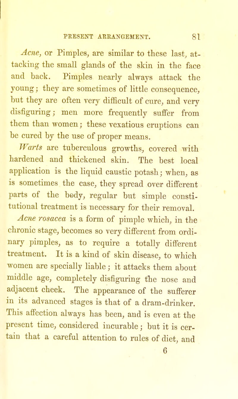 Acne, or Pimples, are similar to these last, at- tacking the small glands of the skin in the face and back. Pimples nearly always attack the young; they are sometimes of little consequence, but they are often very difficult of cure, and very disfiguring; men more frequently suffer from them than women; these vexatious eruptions can be cured by the use of proper means. Warts are tuberculous growths, covered with hardened and thickened skin. The best local application is the liquid caustic potash; when, as is sometimes the case, they spread over different parts of the body, regular but simple consti- tutional treatment is necessary for their removal. Acne rosacea is a form of pimple which, in the chronic stage, becomes so very different from ordi- nary pimples, as to require a totally different treatment. It is a kind of skin disease, to which women are specially liable; it attacks them about middle age, completely disfiguring the nose and adjacent cheek. The appearance of the sufferer in its advanced stages is that of a dram-drinker. This affection always has been, and is even at the present time, considered incurable j but it is cer- tain that a careful attention to rules of diet, and 6