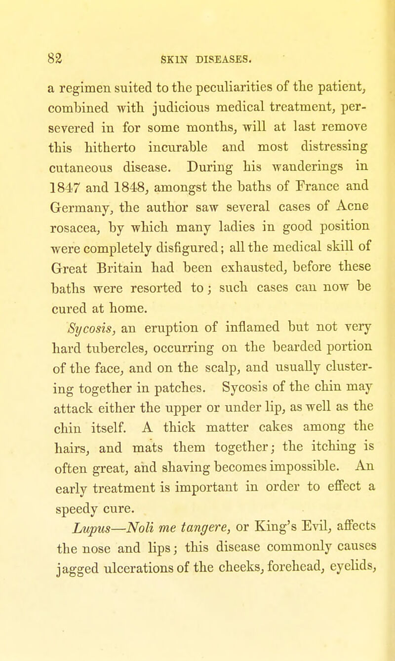 a regimen suited to the peculiarities of the patient, combined with judicious medical treatment, per- severed in for some months, will at last remove this hitherto incurable and most distressing cutaneous disease. During his wanderings in 1847 and 1848, amongst the baths of France and Germany, the author saw several cases of Acne rosacea, by which many ladies in good position were completely disfigured; all the medical skill of Great Britain had been exhausted, before these baths were resorted to; such cases can now be cured at home. Sycosis, an eruption of inflamed but not very hard tubercles, occurring on the bearded portion of the face, and on the scalp, and usually cluster- ing together in patches. Sycosis of the chin may attack either the upper or under lip, as well as the chin itself. A thick matter cakes among the hairs, and mats them together; the itching is often great, and shaving becomes impossible. An early treatment is important in order to effect a speedy cure. Lupus—Noli me tangere, or King's Evil, affects the nose and lips; this disease commonly causes jagged ulcerations of the cheeks, forehead, eyelids,