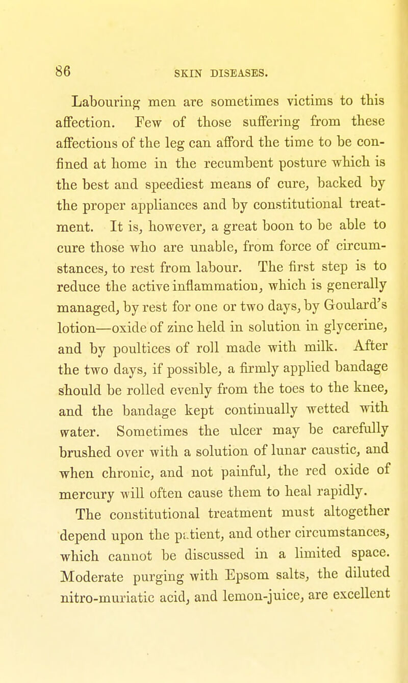 Labouring men are sometimes victims to this affection. Few of those suffering from these affections of the leg can afford the time to be con- fined at home in the recumbent posture which is the best and speediest means of cure, backed by the proper appliances and by constitutional treat- ment. It is, however, a great boon to be able to cure those who are unable, from force of circum- stances, to rest from labour. The first step is to reduce the active inflammation, which is generally managed, by rest for one or two days, by Goulard's lotion—oxide of zinc held in solution in glycerine, and by poultices of roll made with milk. After the two days, if possible, a firmly applied bandage should be rolled evenly from the toes to the knee, and the bandage kept continually wetted with water. Sometimes the ulcer may be carefully brushed over with a solution of lunar caustic, and when chronic, and not painful, the red oxide of mercury will often cause them to heal rapidly. The constitutional treatment must altogether depend upon the p. tient, and other circumstances, which cannot be discussed in a limited space. Moderate purging with Epsom salts, the diluted nitro-muriatic acid, and lemon-juice, are excellent
