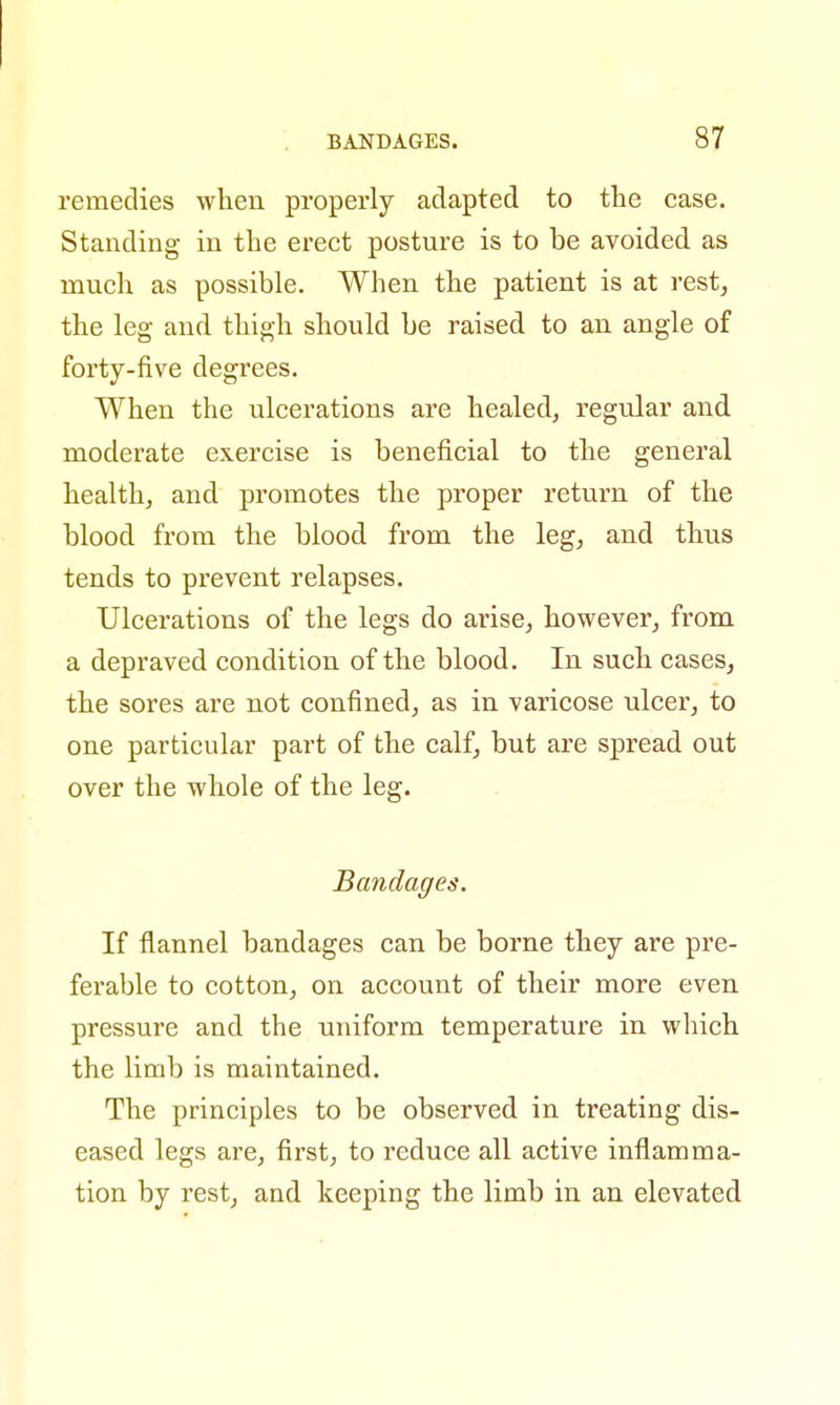 remedies when properly adapted to the case. Standing in the erect posture is to be avoided as much as possible. When the patient is at rest, the leg and thigh should he raised to an angle of forty-five degrees. When the ulcerations are healed, regular and moderate exercise is beneficial to the general health, and promotes the proper return of the blood from the blood from the leg, and thus tends to prevent relapses. Ulcerations of the legs do arise, however, from a depraved condition of the blood. In such cases, the sores are not confined, as in varicose ulcer, to one particular part of the calf, but are spread out over the whole of the leg. Bandages. If flannel bandages can be borne they are pre- ferable to cotton, on account of their more even pressure and the uniform temperature in which the limb is maintained. The principles to be observed in treating dis- eased legs are, first, to reduce all active inflamma- tion by rest, and keeping the limb in an elevated