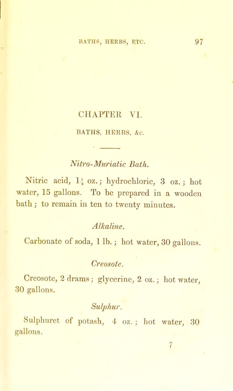 CHAPTER VI. BATHS, HERBS, Ac. Nitro-Muriatic Bath. Nitric acid, l-\ oz.; hydrochloric, 3 oz.; hot water, 15 gallons. To be prepared in a wooden bath; to remain in ten to twenty minutes. Alkaline. Carbonate of soda, 1 lb. j hot water, 30 gallons. Creosote. Creosote, 2 drams; glycerine, 2 oz.; hot water, 30 gallons. Sulphur. Sulphuret of potash, 4 oz. ; hot water, 30 gallons. 7