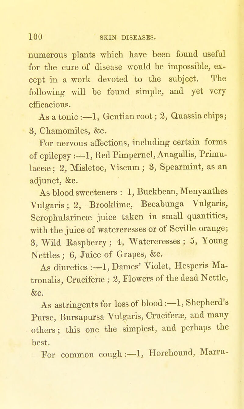 numerous plants which have been found useful for the cure of disease would be impossible, ex- cept in a work devoted to the subject. The following will be found simple, and yet very efficacious. As a tonic:—1, Gentian root; 2, Quassia chips; 3, Chamomiles, &c. For nervous affections, including certain forms of epilepsy :—1, Red Pimpernel, Anagallis, Primu- lacere; 2, Misletoe, Viscum ; 3, Spearmint, as an adjunct, &c. As blood sweeteners : 1, Buckbean, Menyanthes Vulgaris; 2, Brooklime, Becabunga Vulgaris, Scrophularinese juice taken in small quantities, with the juice of watercresses or of Seville orange; 3, Wild Raspberry; 4, Watercresses; 5, Young Nettles; 6, Juice of Grapes, &c. As diuretics :—1, Dames' Violet, Hesperis Ma- tronalis, Cruciferas; 2, Flowers of the dead Nettle, &c. As astringents for loss of blood :—1, Shepherd's Purse, Bursapursa Vulgaris, Cruciferae, and many others; this one the simplest, and perhaps the best. For common cough :—1, Horehound, Marru-