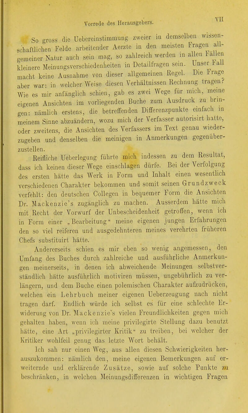 So gross die üebereinstiramung zweier in dcraselbea wissen- schaftlichea Felde arbeilender Aerzte in den meisten Fragen all- gemeiner Natur auch sein mag, so zahlreich werden in allen Lallen kleinere Meinungsverschiedenheiten in Detailfragen sein. Unser ail macht keine Ausnahme von dieser allgemeinen Regel. Die Frage aber war: in welcher AVeise diesen Verhältnissen Rechnung tragen;' Wie es mir anfänglich schien, gab es zwei Wege für mich, meine eigenen Ansichten im vorliegenden Buche zum Ausdruck zu brin- gen: nämlich erstens, die betreffenden Differenzpunkte einfach in meinem Sinne abzuändern, wozu mich der Verfasser autorisirt hatte, oder zweitens, die Ansichten des Verfassers im Text genau wieder- zugeben und denselben die meinigen in Anmerkungen gegenüber- zustellen. Reifliche Ueberlegung führte mich indessen zu dem Resultat, dass ich keinen dieser Wege einschlagen dürfe. Bei der Verfolgung des ersten hätte das Werk in Form und Inhalt einen wesentlich verschiedenen Charakter bekommen und somit seinen Grundzweck verfehlt: den deutschen Collegen in bequemer Form die Ansichten Dr. Mackenzie's zugänglich zu machen. Ausserdem hätte mich mit Recht der Vorwurf der Unbescheidenheit getroffen, wenn ich in Form einer „Bearbeitung meine eigenen jungen Erfahrungen den so viel reiferen und ausgedehnteren meines verehrten früheren Chefs substituirt hätte. Andererseits schien es mir eben so Avenig angemessen, den Umfang des Buches durch zahlreiche und ausführliche Anmerkun- gen meinerseits, in denen ich abweichende Meinungen selbstver- ständlich hätte ausführlich motiviren müssen, ungebührlich zu ver- längern, und dem Buche einen polemischen Charakter aufzudrücken, welchen ein Lehrbuch meiner eigenen Ueberzeugung nach nicht tragen darf. Endlich würde ich selbst es für eine schlechte Er- widerung von Dr. Mackenzie's vielen Freundlichkeiten gegen mich gehalten haben, wenn ich meine privilegirte Stellung dazu benutzt hätte, eine Art „privilegirter Kritik zu treiben, bei welcher der Kritiker wohlfeil genug das letzte Wort behält. Ich sah nur einen Weg, aus allen diesen Schwierigkeiten her- auszukommen: nämlich den, meine eigenen Bemerkungen auf er- weiternde und erklärende Zusätze, sowie auf solche Punkte zu beschränken, in welchen Meinungsdifferenzen in wichtigen Fragen