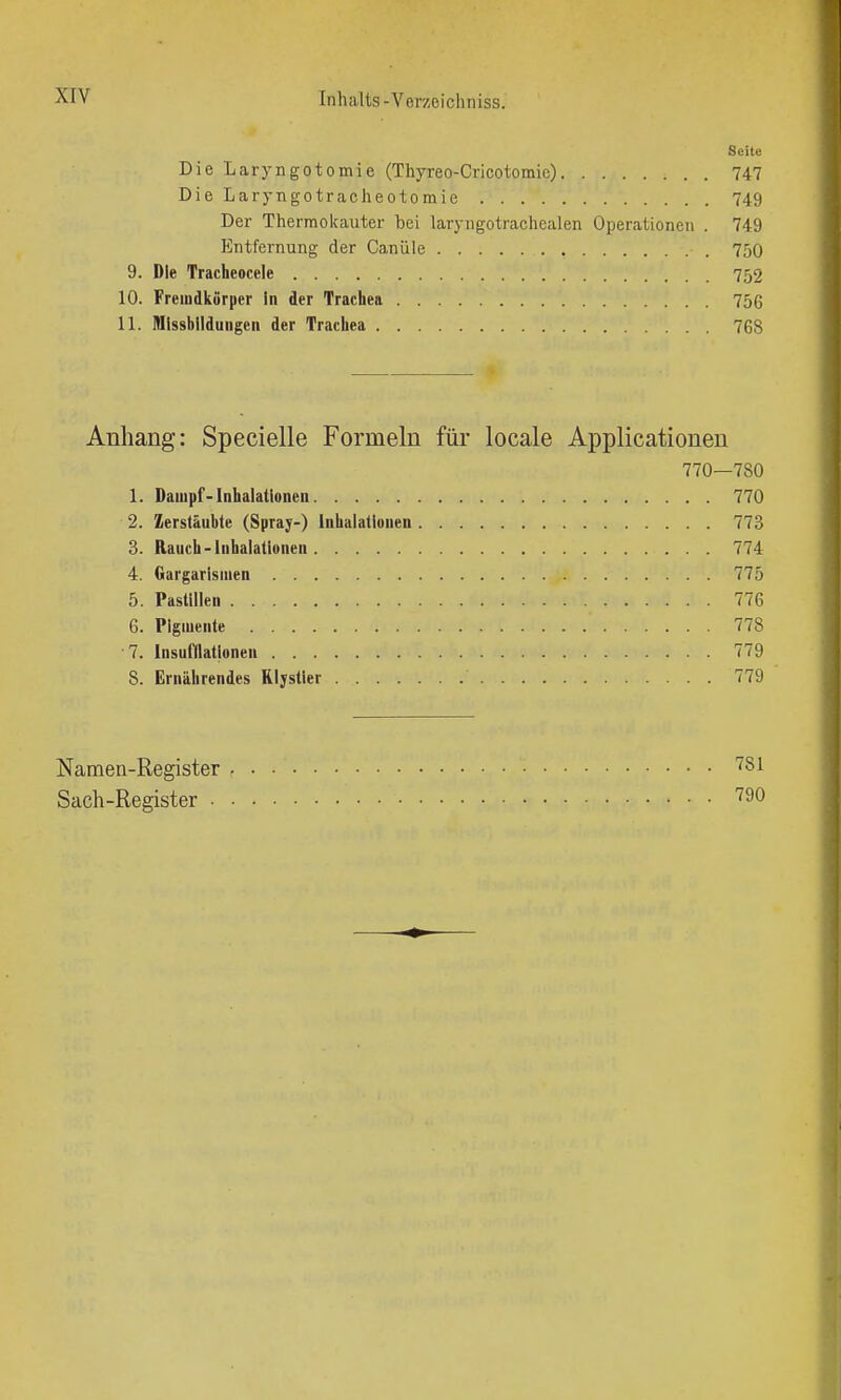 Seite Die Laryngotomie (Thyreo-Cricotomio) 747 Die Laryngotracheotomie 749 Der Thermolcaxiter bei laryngotrachealen Operationen . 749 Entfernung der Canüle 750 9. Die Tracheocele 752 10. Freiudkörper in der Trachea 756 11. Mlssbllduiigcn der Trachea 768 Anhang: Specielle Formeln für locale Applicationeu 770—780 1. Dampf-Inhalationen 770 2. Zerstäubte (Spray-) Inhalationen 773 3. Rauch-Inhalationen 774 4. Gargarisiuen 775 5. Pastillen 776 6. Pigmente 778 7. Insufilationeu 779 8. Ernährendes Rlystler 779 Namen-Register '^81 Sach-Register ^^0