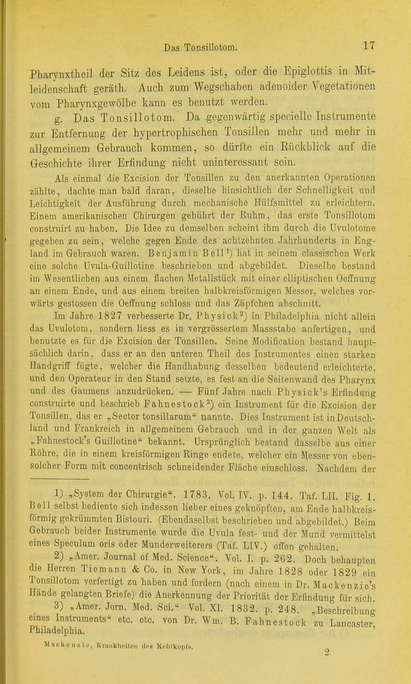 Pharynxtheil der Sitz des Leidens ist, oder die Epiglottis in Mit- leidenschaft geräth. Auch zum Wegschaben adenoider Vegetationen vom Pharynxgewölbe kann es benutzt werden. g. Das Tonsillotom. Da gegenwärtig specielle Instrumente zur Entfernung der hypertrophischen Tonsillen mehr und mehr in allgemeinem Gebrauch kommen, so dürfte ein Rückblick auf die Geschichte ihrer Erfindung nicht uninteressant sein. Als einmal die Excision der Tonsillen zu den anerlcaunten Operationen zählte, dachte man bald daran, dieselbe hinsichtlich der Schnelligkeit und Leichtigkeit der Ausführung durch mechanische Hülfsmittel zu erleichtern. Einem amerikanischen Chirurgen gebührt der Ruhm, das erste Tonsillotom construirt zu haben. Die Idee zu demselben scheint ihm durch die üvulotome gegeben zu sein, welche gegen Ende des achtzehnten Jahrhunderts in Eng- land im Gebrauch waren. Benjamin Bell') hat in seinem classischen Werk eine solche Uvula-Guillotine beschrieben und abgebildet. Dieselbe bestand im Wesentlichen aus einem flachen Metallstück mit einer elliptischen Oeffnung an einem Ende, und aus einem breiten halbkreisförmigen Messer, welches vor- wärts gestossen die Oeifnung schloss und das Zäpfchen abschnitt. Im Jahre 1827 verbesserte Dr. Physick^) in Piiiladelphia nicht allein das Uvulotom, sondern liess es in vergrössertem Massstabe anfertigen, und benutzte es für die Excision der Tonsillen. Seine Modification bestand haupt- sächlich darin, dass er an den unteren Theil des Instrumentes einen starken Handgriff fügte, welcher die Handhabung desselben bedeutend erleichterte, und den Operateur in den Stand setzte, es fest an die Seitenwand des Pharynx und des Gaumens anzudrücken. — Fünf Jahre nach Physlck's Erfindung construirte und beschrieb Fahnestock^) ein Instrument für die Excision der Tonsillen, das er „Sector tonsillarum nannte. Dies Instrument ist in Deutsch- land und Frankreich in allgemeinem Gebrauch und in der ganzen Welt als „Fahnestock's Guillotine bekannt. Ursprünglich bestand dasselbe aus einer Röhre, die in einem kreisförmigen Ringe endete, welcher ein Messer von eben- solcher Form mit concentrisch schneidender Fläche einschloss. Nachdem der 1) „System der Chirurgie«. 1783, Vol. IV. p. 144. Taf. LH. Fig. 1, Bell selbst bediente sich indessen lieber eines geknöpften, am Ende halbkreis- förmig gekrümmten Bistouri. (Ebendaselbst beschrieben und abgebildet.) Beim Gebrauch beider Instrumente wurde die Uvula fest- und der Mund vermittelst eines Speculum oris oder Munderweiterers (Taf. LIV.) offen gehalten. 2) „Amer. Journal of Med. Science«. Vol. I. p. 262. Doch behaupten die Herren Tiomann & Co. in New York, im Jahre 1828 oder 1829 ein Tonsillotom verfertigt zu haben und fordern (nach einem in Dr. Mackenzie's Hände gelangten Briefe) die Anerkennung der Priorität der Erfindung für sich 3) „Amer. Jörn. Med. Sei.» Vol. XI. 1832. p. 248. „Beschreibung eines Instruments« etc. etc. von Dr. Wm. B. Fahnestock zu Lancaster, Philadelphia. Mackenzie, Krniiklitiloii dps Kohlkopfs.