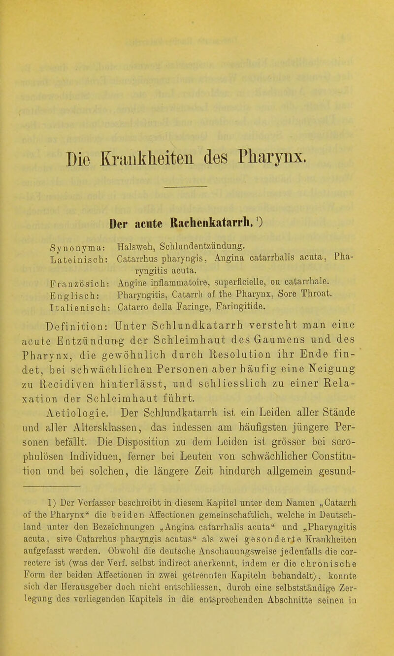 Die Krankheiten des Pharynx. Der acute Rachenkatarrh/) Synonyma: Halsweh, Schlundentzündung. Lateinisch: Oatavrhus pharyngis, Angina catarrhalis acuta, Pha- ryngitis acuta. Französich: Angine inflammatoire, superficielle, ou catarrhale. Englisch: Pharyngitis, Catarrli of the Pharynx, Sore Throat. Italienisch: Catarro della Faringe, Faringitide. Definition: Unter Schlundkatarrh versteht man eine acute Entzündun-g der Schleimhaut des Gaumens und des Pharynx, die gewöhnlich durch Resolution ihr Ende fin- det, bei schwächlichen Personen aber häufig eine Neigung zu Recidiven hinterlässt, und schliesslich zu einer Rela- xation der Schleimhaut führt. Aetiologie. Der Schlundkatarrh ist ein Leiden aller Stände und aller Altersklassen, das iudessen am häufigsten jüngere Per- sonen befällt. Die Disposition zu dem Leiden ist grösser bei scro- phulösen Individuen, ferner bei Leuten von schwächlicher Constitu- tion und bei solchen, die längere Zeit hindurch allgemein gesund- 1) Der Verfasser beschreibt in diesem Kapitel unter dem Namen „ Catarrh of the Pharynx die beiden Affectionen gemeinschaftlich, welche in Deutsch- land unter den Bezeichnungen „Angina catarrhalis acuta und „Pharyngitis acuta, sive Catarrhus pharyngis acutus als zwei gesonderte Kranldieitea aufgefasst werden. Obwohl die deutsche Anschauungsweise jedenfalls die cor- rectere ist (was der Verf. selbst indirect anerkennt, indem er die chronische Form der beiden Affectionen in zwei getrennten Kapiteln behandelt), konnte sich der Herausgeber doch nicht entschliessen, durch eine selbstständige Zer- legung des vorliegenden Kapitels in die entsprechenden Abschnitte seinen in