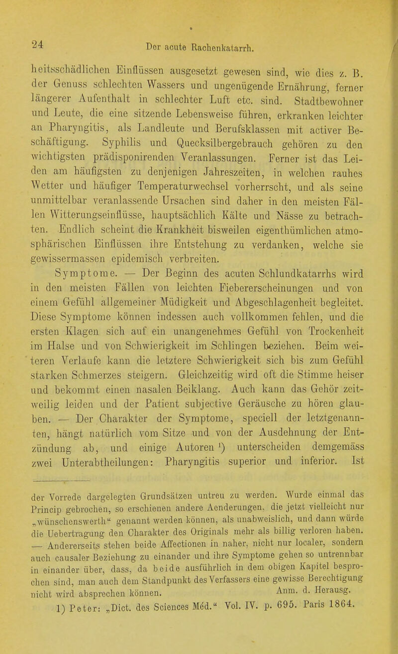 lieitsscliädlichen Einflüssen ausgesetzt gewesen sind, wie dies z. B. der Genuss schlechten Wassers und ungenügende Ernährung, ferner längerer Aufenthalt in schlechter Luft etc. sind. Stadtbewohner und Leute, die eine sitzende Lebensweise führen, erkranken leichter an Pharyngitis, als Landleute und Berufsklassen mit activer Be- schäftigung. Syphilis und Quecksilbergebrauch gehören zu den wichtigsten prädisponirenden Veranlassungen. Ferner ist das Lei- den am häufigsten zu denjenigen Jahreszeiten, in welchen rauhes Wetter und häufiger Temperaturwechsel vorherrscht, und als seine unmittelbar veranlassende Ursachen sind daher in den meisten Fäl- len Witterungseinflüsse, hauptsächlich Kälte und Nässe zu betrach- ten. Endlich scheint die Krankheit bisweilen eigenthüralichen atmo- sphärischen Einflüssen ihre Entstehung zu verdanken, welche sie gewissermassen epidemisch verbreiten. Symptome. — Der Beginn des acuten Schlundkatarrhs wird in den meisten Fällen von leichten Fiebererscheinungen und von einem Gefühl allgemeiner Müdigkeit und Abgeschlagenheit begleitet. Diese Symptome können indessen auch vollkommen fehlen, und die ersten Klagen sich auf ein unangenehmes Gefühl von Trockenheit im Halse und von Schwierigkeit im Schlingen beziehen. Beim wei- teren Verlaufe kann die letztere Schwierigkeit sich bis zum Gefühl starken Schmerzes steigern. Gleichzeitig wird oft die Stimme heiser and bekommt einen nasalen Beiklang. Auch kann das Gehör zeit- weilig leiden und der Patient subjective Geräusche zu hören glau- ben. — Der Charakter der Symptome, speciell der letztgenann- ten, hängt natürlich vom Sitze und von der Ausdehnung der Ent- zündung ab, und einige Autoren ') unterscheiden denigemäss zwei Unterabtheilungen: Pharyngitis superior und inferior. Ist der Vorrede dargelegten Grundsälzen untreu zu werden. Wurde einmal das Princip gebrochen, so erschienen andere Aenderungen. die jetzt vielleicht nur „wünschenswerth genannt werden können, als unabweislich, und dann würde die Uebertragung den Charakter des Originals mehr als billig verloren haben. — Andererseits stehen beide Affectionen in naher, nicht nur localer, sondern auch causaler Beziehung zu einander und ihre Symptome gehen so untrennbar in einander über, dass, da beide ausführlich in dem obigen Kapitel bespro- chen sind, man auch dem Standpunkt des Verfassers eine gewisse Berechtigung nicht wird absprechen können. Anm. d. Herausg. 1) Peter: „Dict. des Sciences Med.« Vol. IV. p. 695. Paris 1864.