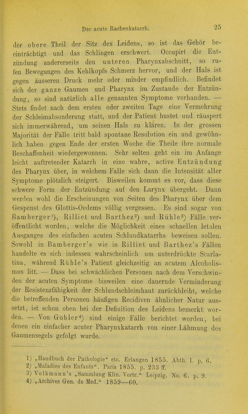 der obere Theil der Sitz des Leidens, so ist das Gehör bc- einlrcächtigt und das Schlingen ersciiwert. Occupirt die Ent- zündung andererseits den unteren Pharynxabschnitt, so ru- fen Bewegungen des Kehlkopfs Schmerz hervor, und der Hals ist gegen äusseren Druck mehr oder minder empfindlicli. Befindet sich der ganze Gaumen und Pharynx im Zustande der Entzün- dung, so sind natürlich alle genannten Symptome vorhanden. — Stets findet nach dem ersten oder zweiten Tage eine Vermehrung der Schleimabsonderung statt, und der Patient hustet und räuspert sich immerwährend, um seinen Hals zu klären. In der grossen Majorität der Fälle tritt bald spontane Resolution ein und gewöhn- lich haben gegen Ende der ersten Woche die Theile ihre normale Beschaffenheit wiedergewonnen. Sehr selten geht ein im Anfange leicht auftretender Katarrh in eine wahre, active Entzündung des Pharynx über, in welchem Falle sich dann die Intensität aller Symptome plötzlich steigert. Bisweilen kommt es vor, dass diese schwere Form der Entzündung auf den Larynx übergeht. Dann werden wohl die Erscheinungen von Seiten des Pharynx über dem Gespenst des Glottis-Oedems völlig vergessen. Es sind sogar von Bamberger'), Rilliet und Barthez-) und Rühle^) Fälle ver- öffentlicht worden, welche die Möglichkeit eines schnellen letalen Ausganges des einfachen acuten Schlundkatarrhs beweisen sollen. Sowohl in Bamberger's wie in Rilliet und Barthez's Fällen handelte es sich indessen wahrscheinlich um unterdrückte Scarla- tina, während Rühle's Patient gleichzeitig an acutem Alcoholis- mus litt. — Dass bei schwächlichen Personen nach dem Verschwin- den der acuten Symptome bisweilen eine dauernde Verminderung ,der Resistenzfähigkeit der Schlundschleimhaut zurückbleibt, welche die betreffenden Personen häufigen Recidiven ähnlicher Natur aus- setzt, ist schon oben bei der Definition des Leidens bemerkt wor- den. — Von Gubler^) sind einige Fälle berichtet worden, bei denen ein einfacher acuter Pharynxkatarrh von einer Lähmung des Gaumensegels gefolgt wurde. 1) „Handbuch der Pathologie etc. Erlangen 1855. Abth. I. p. 6. 2) „Maladies des Enfants. Paris 1855. p. 233 ff. 3) Volkmann's „Sammlung Klin. Vortr.« Leipzig. No. 6. p. 9. 4) „Archives Gen. de Med. 1859—60.