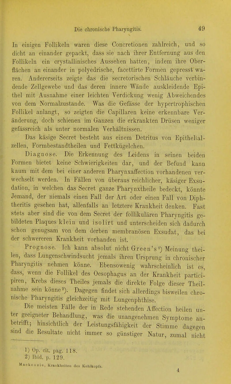 In einigen Follikeln waren diese Concretionen zahlreich, und so dicht an einander gepackt, dass sie nach ihrer Entfernung aus den Follikeln ein crystallinisches Aussehen hatten, indem ihre Ober- flächen an einander in polyedrische, facettirte Formen gepresst wa- ren. Andererseits zeigte das die secretorischen Schläuche verbin- dende Zellgewebe und das deren innere Wände auskleidende Epi- thel mit Ausnahme einer leichten Verdickung wenig Abweichendes von dem Normalzustande. Was die Gefässe der hypertrophischen Follikel anlangt, so zeigten die Capillaren keine erkennbare Ver- änderung, doch schienen im Ganzen die erkrankten Drüsen weniger gefässreich als unter normalen Verhältnissen. Das käsige Secret besteht aus einem Detritus von Epithelial- zellen, Formbestandtheilen und Fettkügelchen. Diagnose. Die Erkennung des Leidens in seinen beiden Formen bietet keine Schwierigkeiten dar, und der Befund kann kaum mit dem bei einer anderen Pharynxaffection vorhandenen ver- wechselt werden. In Fällen von überaus reichlicher, käsiger Exsu- dation, in welchen das Secret ganze Pharynxtheile bedeckt, könnte Jemand, der niemals einen Fall der Art oder einen Fall von Diph- theritis gesehen hat, allenfalls an letztere Krankheit denken. Fast stets aber sind die von dem Secret der follikulären Pharyngitis ge- bildeten Plaques klein und isolirt und unterscheiden sich dadurch schon genugsam von dem derben membranösen Exsudat, das bei der schwereren Krankheit vorhanden ist. Prognose. Ich kann absolut nicht Green's Meinung thei- len, dass Lungenschwindsucht jemals ihren Ursprung in chronischer Pharyngitis nehmen könne. Ebensowenig wahrscheinlich ist es, dass, wenn die Follikel des Oesophagus an der Krankheit partici- piren, Krebs dieses Theiles jemals die direkte Folge dieser Theil- nahme sein könne 2). Dagegen findet sich allerdings bisweilen chro- msche Pharyngitis gleichzeitig mit Lungenphthise. Die meisten Fälle der in Rede stehenden Affection heilen un- ter geeigneter Behandlung, was die unangenehmen Symptome an- betrifft; hinsichtlich der Leistungsfähigkeit der Stimme dagegen smd die Resultate nicht immer so günstiger Natur, zumal nicht 1) Op. cit. pag. 118. 2) Ibid. p. 129. Mackenzie, Krauklieiten des Kehlkopls.