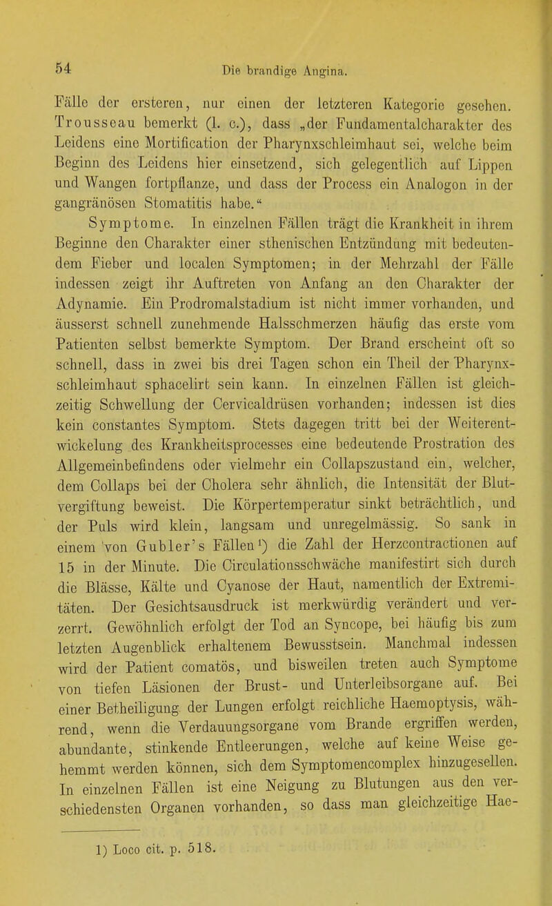 Fälle der ersteren, nur einen der letzteren Kategorie gesehen. Trousseau bemerkt (1. c), dass „der Fundamentalcharakter des Leidens eine Mortification der Pharynxschleirahaut sei, welche beim Beginn des Leidens hier einsetzend, sich gelegentlich auf Lippen und Wangen fortpflanze, und dass der Process ein Analogen in der gangränösen Stomatitis habe. Symptome. In einzelnen Fällen trägt die Krankheit in ihrem Beginne den Charakter einer sthenischen Entzündung mit bedeuten- dem Fieber und localen Symptomen; in der Mehrzahl der Fälle indessen zeigt ihr Auftreten von Anfang an den Charakter der Adynamic. Ein Prodromalstadium ist nicht immer vorhanden, und äusserst schnell zunehmende Halsschmerzen häufig das erste vom Patienten selbst bemerkte Symptom. Der Brand erscheint oft so schnell, dass in zwei bis drei Tagen schon ein Theil der Pharynx- schleimhaut sphacelirt sein kann. In einzelnen Fällen ist gleich- zeitig Schwellung der Cervicaldrüsen vorhanden; indessen ist dies kein constantes Symptom. Stets dagegen tritt bei der Weiterent- wickelung des Krankheitsprocesses eine bedeutende Prostration des Allgemeinbefindens oder vielmehr ein Collapszustand ein, welcher, dem Oollaps bei der Cholera sehr ähnlich, die Intensität der Blut- vergiftung beweist. Die Körpertemperatur sinkt beträchtlich, und der Puls wird klein, langsam und unregelmässig. So sank in einem'von G übler's Fällendie Zahl der Herzcontractionen auf 15 in der Minute. Die Circulationsschwäche manifestirt sich durch die Blässe, Kälte und Cyanose der Haut, namentlich der Extremi- täten. Der Gesichtsausdruck ist merkwürdig verändert und ver- zerrt. Gewöhnlich erfolgt der Tod an Syncope, bei häufig bis zum letzten Augenblick erhaltenem Bewusstsein. Manchmal indessen wird der Patient comatös, und bisweilen treten auch Symptome von tiefen Läsionen der Brust- und Unterleibsorgane auf. Bei einer Betheiligung der Lungen erfolgt reichliche Haemoptysis, wäh- rend, wenn die Verdauungsorgane vom Brande ergriffen werden, abundante, stinkende Entleerungen, welche auf keine Weise ge- hemmt werden können, sich dem Symptomencomplex hinzugesellen. In einzelnen Fällen ist eine Neigung zu Blutungen aus den ver- schiedensten Organen vorhanden, so dass man gleichzeitige Hae-