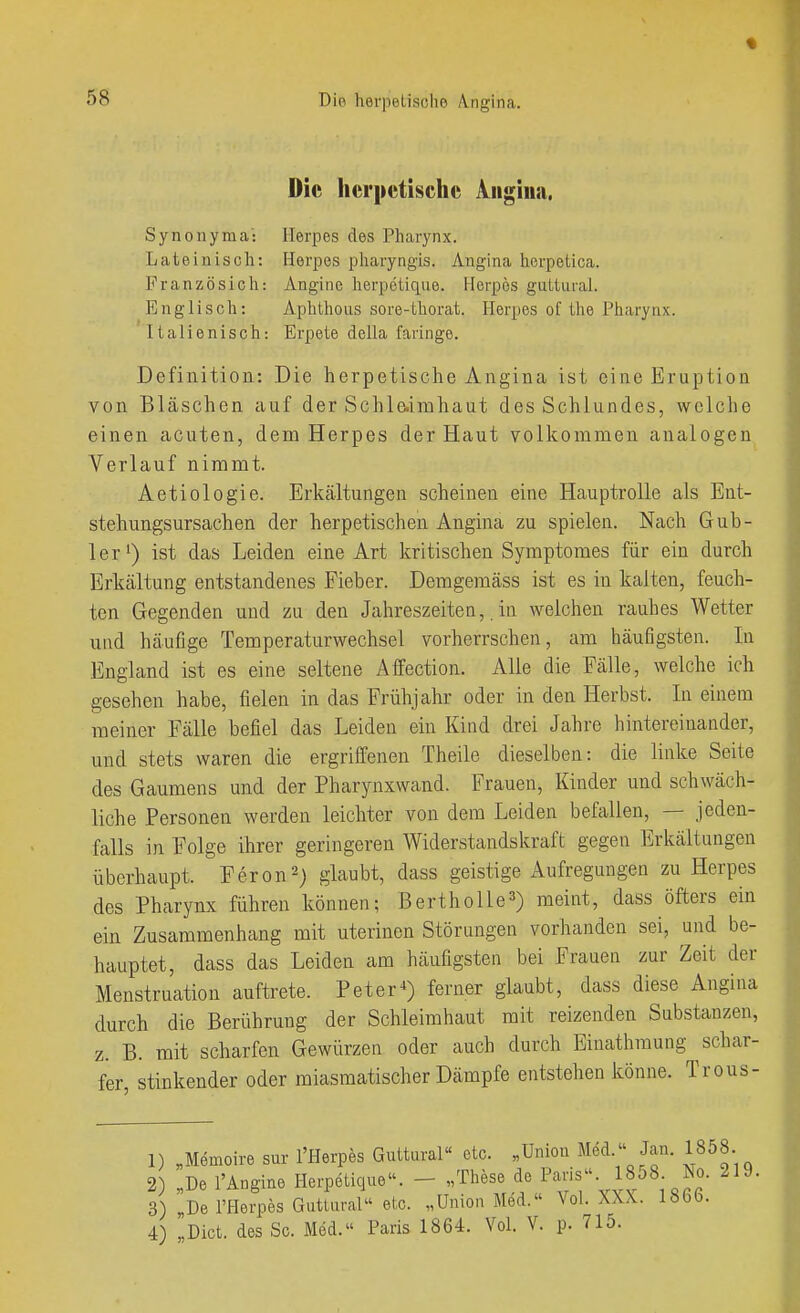 Die herpetische Angina. Synonyma: Herpes des Pharynx. Lateinisch: Herpes pharyngis. Angina herpetica. Französich: Angine herpetique. Herpes guttural. Englisch: Aphthous sore-thorat. Herpes of the Pharynx. Italienisch: Erpete della faringe. Definition: Die herpetische Angina ist eine Eruption von Bläschen auf der Schle.imhaut des Schlundes, welclie einen acuten, dem Herpes der Haut volkommen analogen Verlauf nimmt. Aetiologie. Erkcältungen scheinen eine Hauptrolle als Ent- stehungsursachen der herpetischen Angina zu spielen. Nach Güb- ler^) ist das Leiden eine Art kritischen Symptomes für ein durch Erkältung entstandenes Fieber. Denagemäss ist es in kalten, feuch- ten Gegenden und zu den Jahreszeiten,. in welchen rauhes Wetter und häufige Temperaturwechsel vorherrschen, am häufigsten. In England ist es eine seltene Affection. Alle die Fälle, welche ich gesehen habe, fielen in das Frühjahr oder in den Herbst. In einem meiner Fälle befiel das Leiden ein Kind drei Jahre hintereinander, und stets waren die ergriffenen Theile dieselben: die linke Seite des Gaumens und der Pharynxwand. Frauen, Kinder und schwäch- liche Personen werden leichter von dem Leiden befallen, — jeden- falls in Folge ihrer geringeren Widerstandskraft gegen Erkältungen überhaupt. F er on 2) glaubt, dass geistige Aufregungen zu Herpes des Pharynx führen können; BerthoUe^) meint, dass öfters ein ein Zusammenhang mit uterinen Störungen vorhanden sei, und be- hauptet, dass das Leiden am häufigsten bei Frauen zur Zeit der Menstruation auftrete. Peter^) ferner glaubt, dass diese Angina durch die Berührung der Schleimhaut mit reizenden Substanzen, z. B. mit scharfen Gewürzen oder auch durch Einathmung schar- fer, stinkender oder miasmatischer Dämpfe entstehen könne. Trous- 1) „Memoire sur l'Herpes Guttural« etc. „Union Mid. Jan. 1858. 2 „De l'Angine Herpetique. - „These de Paris. 1858 No. 219. 3) De l'Herpes Guttural etc. „Union Med. Vol. XXX. löbb. 4) ,Dict. des Sc. Med. Paris 1864. Vol. V. p. 71o.