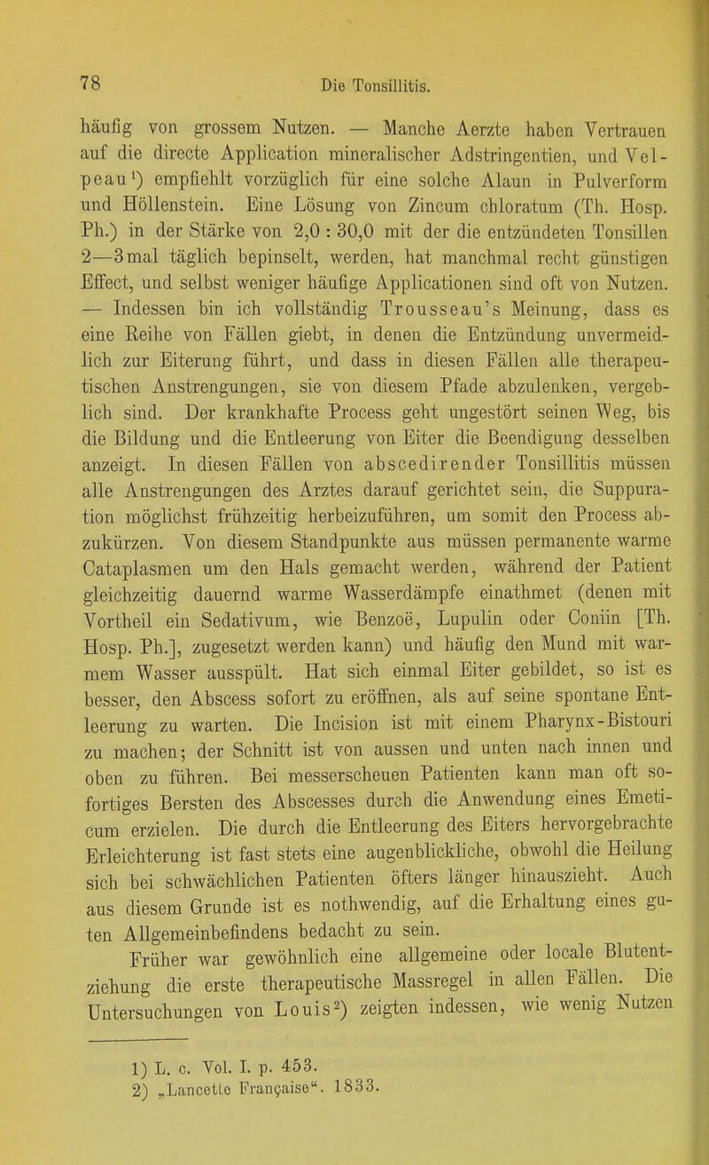 häufig von grossem Nutzen. — Manche Aerzte haben Vertrauen auf die directe Application mineralischer Adstringentien, und Vel- peau') empfiehlt vorzüglich für eine solche Alaun in Pulverform und Höllenstein. Eine Lösung von Zincum chloratum (Th. Hosp. Ph.) in der Stärke von 2,0 : 30,0 mit der die entzündeten Tonsillen 2—3 mal täglich bepinselt, werden, hat manchmal recht günstigen Effect, und selbst weniger häufige Applicationen sind oft von Nutzen. — Indessen bin ich vollständig Trousseau's Meinung, dass es eine Reihe von Fällen giebt, in denen die Entzündung unvermeid- lich zur Eiterung führt, und dass in diesen Fällen alle therapeu- tischen Anstrengungen, sie von diesem Pfade abzulenken, vergeb- lich sind. Der krankhafte Process geht ungestört seinen \^eg, bis die Bildung und die Entleerung von Eiter die Beendigung desselben anzeigt. In diesen Fällen von abscedirender Tonsillitis müssen alle Anstrengungen des Arztes darauf gerichtet sein, die Suppura- tion möglichst frühzeitig herbeizuführen, um somit den Process ab- zukürzen. Von diesem Standpunkte aus müssen permanente warme Cataplasmen um den Hals gemacht werden, während der Patient gleichzeitig dauernd warme Wasserdämpfe einathmet (denen mit Vortheil ein Sedativum, wie Benzoe, Lupulin oder Couiin [Th. Hosp. Ph.], zugesetzt werden kann) und häufig den Mund mit war- mem Wasser ausspült. Hat sich einmal Eiter gebildet, so ist es besser, den Abscess sofort zu eröffnen, als auf seine spontane Ent- leerung zu warten. Die Incision ist mit einem Pharynx-Bistouri zu machen; der Schnitt ist von aussen und unten nach innen und oben zu führen. Bei messerscheuen Patienten kaim man oft so- fortiges Bersten des Abscesses durch die Anwendung eines Emeti- cum erzielen. Die durch die Entleerung des Eiters hervorgebrachte Erleichterung ist fast stets eine augenblickliche, obwohl die Heilung sich bei schwächlichen Patienten öfters länger hinauszieht. Auch aus diesem Grunde ist es nothwendig, auf die Erhaltung eines gu- ten Allgemeinbefindens bedacht zu sein. Früher war gewöhnlich eine allgemeine oder locale Blutent- ziehung die erste therapeutische Massregel in allen Fällen. Die Untersuchungen von Louis 2) zeigten indessen, wie wenig Nutzen 1) L. c. Vol. I. p. 453. 2) „Lancetie Fran^aise. 1833.
