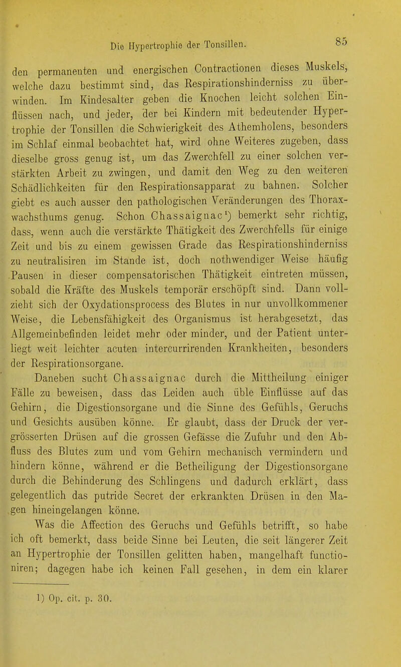 den permanenten und energischen Contractionen dieses Muskels, welche dazu bestimmt sind, das Respirationshinderniss zu über- winden. Im Kindesalter geben die Knochen leicht solchen Ein- flüssen nach, und jeder, der bei Kindern mit bedeutender Hyper- trophie der Tonsillen die Schwierigkeit des Athemholens, besonders im Schlaf einmal beobachtet hat, wird ohne Weiteres zugeben, dass dieselbe gross genug ist, um das Zwerchfell zu einer solchen ver- stärkten Arbeit zu zwingen, und damit den Weg zu den weiteren Schädlichkeiten für den Respirationsapparat zu bahnen. Solcher giebt es auch ausser den pathologischen Veränderungen des Thorax- wachsthums genug. Schon Chassaignac') bemerkt sehr richtig, dass, wenn auch die verstärkte Thätigkeit des Zwerchfells für einige Zeit und bis zu einem gewissen Grade das Respirationshinderniss zu neutralisiren im Stande ist, doch nothwendiger Weise häufig Pausen in dieser compensatorischen Thätigkeit eintreten müssen, sobald die Kräfte des Muskels temporär erschöpft sind. Dann voll- zieht sich der Oxydationsprocess des Blutes in nur unvollkommener Weise, die Lebensfähigkeit des Organismus ist herabgesetzt, das Allgemeinbefinden leidet mehr oder minder, und der Patient unter- liegt weit leichter acuten intercurrirenden Krankheiten, besonders der Respirationsorgane. Daneben sucht Chassaignac durch die Mittheilung einiger Fälle zu beweisen, dass das Leiden auch üble Einflüsse auf das Gehirn, die Digestionsorgane und die Sinne des Gefühls, Geruchs und Gesichts ausüben könne. Er glaubt, dass der Druck der ver- grösserten Drüsen auf die grossen Gefässe die Zufuhr und den Ab- fluss des Blutes zum und vom Gehirn mechanisch vermindern und hindern könne, während er die Betheiligung der Digestionsorgane durch die Behinderung des Schlingens und dadurch erklärt, dass gelegentlich das putride Secret der erkrankten Drüsen in den Ma- gen hineingelangen könne. Was die Affection des Geruchs und Gefühls betrifft, so habe ich oft bemerkt, dass beide Sinne bei Leuten, die seit längerer Zeit an Hypertrophie der Tonsillen gelitten haben, mangelhaft functio- niren; dagegen habe ich keinen Fall gesehen, in dem ein klarer 1) Op. cit. p. ,30.