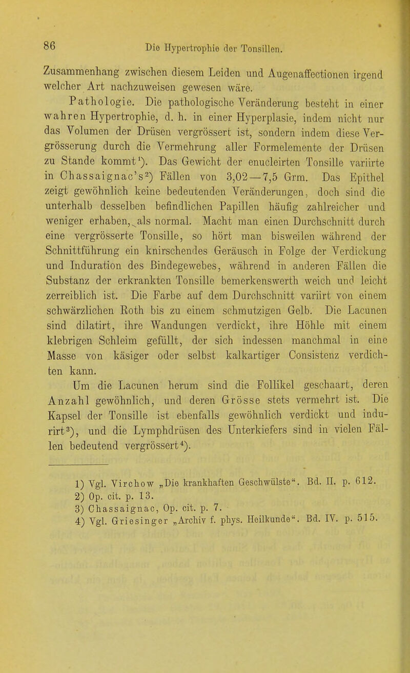 Zusammenhang zwischen diesem Leiden und Augenaffectionen irgend welcher Art nachzuweisen gewesen wäre. Pathologie. Die pathologische Veränderung besteht in einer wahren Hypertrophie, d. h. in einer Hyperplasie, indem nicht nur das Volumen der Drüsen vergrössert ist, sondern indem diese Ver- grösserung durch die Vermehrung aller Formelemente der Drüsen zu Stande kommt'). Das Gewicht der enucleirten Tonsille variirte in Chassaignac's^) Fällen von 3,02 — 7,5 Grm. Das Epithel zeigt gewöhnlich keine bedeutenden Veränderungen, doch sind die unterhalb desselben befindlichen Papillen häufig zahlreicher und weniger erhaben, ^als normal. Macht man einen Durchschnitt durch eine vergrösserte Tonsille, so hört man bisweilen während der Schnittführung ein knirschendes Geräusch in Folge der Verdickung und Induration des Bindegewebes, während in anderen Fällen die Substanz der erkrankten Tonsille bemerkenswerth weich und leicht zerreiblich ist. Die Farbe auf dem Durchschnitt variirt von einem schwärzlichen Roth bis zu einem schmutzigen Gelb. Die Lacunen sind dilatirt, ihre Wandungen verdickt, ihre Höhle mit einem klebrigen Schleim gefüllt, der sich indessen manchmal in eine Masse von käsiger oder selbst kalkartiger Consistenz verdich- ten kann. Um die Lacunen herum sind die Follikel geschaart, deren Anzahl gewöhnlich, und deren Grösse stets vermehrt ist. Die Kapsel der Tonsille ist ebenfalls gewöhnlich verdickt und indu- rirt^), und die Lymphdrüsen des Unterkiefers sind in vielen Fäl- len bedeutend vergrössert*). 1) Vgl. Virchow „Die kranlcliaften Geschwülste. Bd. II. p. 612. 2) Op. cit. p. 13. 3) Chassaignac, Op. cit. p. 7. 4) Vgl. Griesinger „Archiv f. phys. Heilkunde. Bd. IV. p. 515.