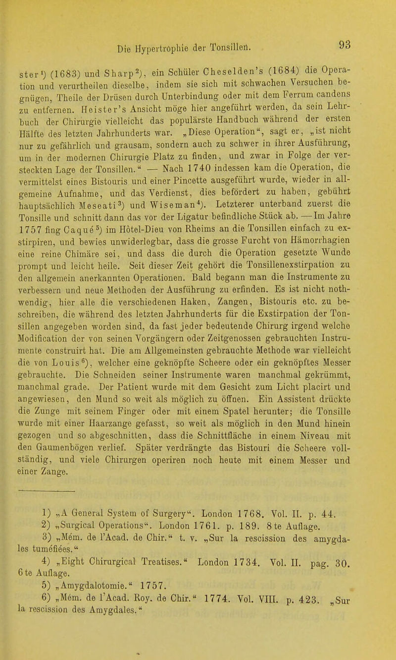 ster') (1683) und Sliarp^), ein Schüler Cheselden's (1684) die Opera- tion und verurtheilen dieselbe, indem sie sich mit schwachen Versuchen be- gnügen, Theile der Drüsen durch Unterbindung oder mit dem Ferrum candens zu entfernen. He ist er's Ansicht möge hier angeführt werden, da sein Lehr- buch der Chiriargie vielleicht das populärste Handbuch während der ersten Hälfte des letzten Jahrhunderts war. „Diese Operation, sagt er, „ist nicht nur zu gefährlich und grausam, sondern auch zu schwer in ihrer Ausführung, um in der modernen Chirurgie Platz zu finden, und zwar in Folge der ver- steclcten Lage der Tonsillen. — Nach 1740 indessen kam die Operation, die vermittelst eines Bistouris und einer Pincette ausgeführt wurde, wieder in all- gemeine Aufnahme, und das Verdienst, dies befördert zu haben, gebührt hauptsächlich Meseati=') und Wiseman'*). Letzterer unterband zuerst die Tonsille und schnitt dann das vor der Ligatur befindliche Stück ab. —Im Jahre 1757 fing Caque^) im Hötel-Dieu von Rheims an die Tonsillen einfach zu ex- stirpiren, und bewies unwiderlegbar, dass die grosse Furcht von Hämorrhagien eine reine Chimäre sei, und dass die durch die Operation gesetzte Wunde prompt und leicht heile. Seit dieser Zeit gehört die Tonsillenexstirpation zu den allgemein anerkannten Operationen. Bald begann man die Instrumente zu verbessern und neue Methoden der Ausführung zu erfinden. Es ist nicht noth- wendig, hier alle die verschiedenen Haken, Zangen, Bistouris etc. zu be- schreiben, die während des letzten Jahrhunderts für die Exstirpation der Ton- sillen angegeben worden sind, da fast jeder bedeutende Chirurg irgend welche Modification der von seinen Vorgängern oder Zeitgenossen gebrauchten Instru- mente construirt hat. Die am Allgemeinsten gebrauchte Methode war vielleicht die von Louiswelcher eine geknöpfte Scheere oder ein geknöpftes Messer gebrauchte. Die Schneiden seiner Instrumente waren manchmal gekrümmt, manchmal grade. Der Patient wurde mit dem Gesicht zum Licht placirt und angewiesen, den Mund so weit als möglich zu öffnen. Ein Assistent drückte die Zunge mit seinem Finger oder mit einem Spatel herunter; die Tonsille wurde mit einer Haarzange gefasst, so weit als möglich in den Mund hinein gezogen und so abgeschnitten, dass die Schnittfläche in einem Niveau mit den Gaumenbögen verlief. Später verdrängte das Bistouri die Scheere voll- ständig, und viele Chirurgen operiren noch heute mit einem Messer und einer Zange. 1) „A General System of Surgery. London 1768. Vol. IL p. 44. 2) „Surgical Operations. London 1761. p. 189. 8te Auflage. 3) „Mem. de l'Acad. de Chir. t. v. „Sur la rescission des amygda- les tumefiees. 4) „Eight Chirurgical Treatises. London 1734. Vol. II. pag. 30. 6t6 Auflage. 5) „Amygdalotomie. 1757. 6) „Mem. de l'Acad. Roy. de Chir.« 1774. VoL VIII. p. 423. „Sur la rescission des Amygdales.