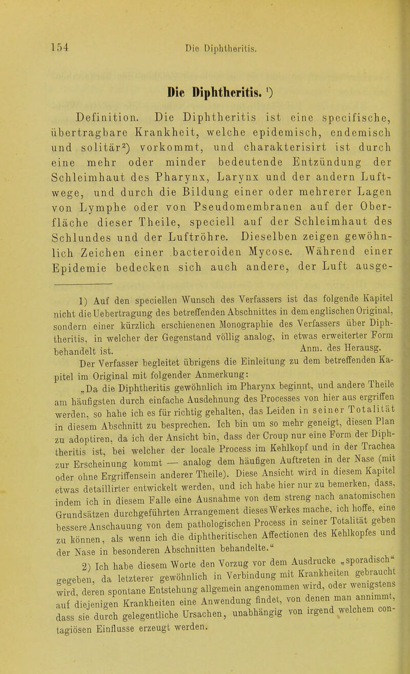 Die Diphtheritis.') Definition. Die Diphtheritis ist cine spccifische, übertragbare Krankheit, welche epidemisch, endemisch und solitär^) vorkommt, und charakterisirt ist durch eine mehr oder minder bedeutende Entzündung der Schleimhaut des Pharynx, Larynx und der andern Luft- wege, und durch die Bildung einer oder mehrerer Lagen von Lymphe oder von Pseudomembranen auf der Ober- fläche dieser Theile, speciell auf der Schleimhaut des Schlundes und der Luftröhre. Dieselben zeigen gewöhn- lich Zeichen einer bacteroiden Mycose. Während einer Epidemie bedecken sich auch andere, der Luft ausge- 1) Auf den speciellen Wunsch des Verfassers ist das folgende Kapitel nicht dieUebertragung des betreffenden Abschnittes in dem englischen Original, sondern einer kürzlich erschienenen Monographie des Verfassers über Diph- lheritis, in welcher der Gegenstand völlig analog, in etwas erweiterter Form behandelt ist. Anm. des Herausg. Der Verfasser begleitet übrigens die Einleitung zu dem betreffenden Ka- pitel im Original mit folgender Anmerkung: „Da die Diphtheritis gewöhnlich im Pharynx beginnt, und andere Theile am häufigsten durch einfache Ausdehnung des Processes von hier aus ergriffen werden, so hahe ich es für richtig gehalten, das Leiden in seiner Totalität in diesem Abschnitt zu besprechen. Ich bin um so mehr geneigt, diesen Plan zu adoptiren, da ich der Ansicht bin, dass der Croup nur eine Form der Diph- theritis ist, bei welcher der locale Process im Kehlkopf und in der Trachea zur Erscheinung kommt — analog dem häufigen Auftreten in der Nase (mit oder ohne Ergriffensein anderer Theile). Diese Ansicht wird in diesem Kapitel etwas detaillirter entwickelt werden, und ich habe hier nur zu bemerken, dass. indem ich in diesem Falle eine Ausnahme von dem streng nach anatomischen Grundsätzen durchgeführten Arrangement dieses Werkes mache, ich hoffe, eine bessere Anschauung von dem pathologischen Process in seiner Tota itat geben zu können, als wenn ich die diphtheritischen Affectionen des Kehlkopfes und der Kase in besonderen Abschnitten behandelte. 2) Ich habe diesem Worte den Vorzug vor dem Ausdrucke .sporadisch gegeben, da letzterer gewöhnlich in Verbindung mit Krankheiten gebraucht wird deren spontane Entstehung allgemein angenommen wird, oder wenigstens auf diejenigen Krankheiten eine Anwendung findet, von denen man annimmt, dass sie durch gelegentliche Ursachen, unabhängig von irgend welchem con- tagiösen Einflüsse erzeugt werden.