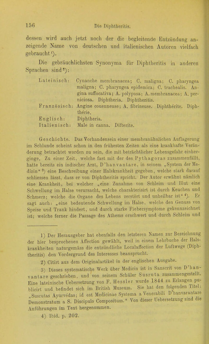 Dio Diplitlierilis. dessen wird auch jetzt noch der die begleitende Entzündung an- zeigende Name von deutschon und italienischen Autoren vielfach gebraucht'). Die gebrcäuchliebsten Synonyma für Diphthcritis in anderen Sprachen sind'): Lateinisch: Cynanche menibranacea; C. maligna: C. pharyngea maligna; C. pharyngea epidemica; C. trachealis. An- gina suffocativa; A. polyposa; A.membranacea; A. per- niciosa. Diphtheria. Diphtheritis. Französisch: Angine couenneuse; A. fibrineuse. Diphtherite. Diph- therie. Englisch: Diphtheria. Italienisch: Male in cauna. Difterite. Geschichte. Das Vorhandensein einer membranähnJichen Auflagerung im Schlünde scheint schon in den frühesten Zeiten als eine krankhafte Verän- derung betrachtet worden zu sein, die mit beträchtlicher Lebensgefahr einher- ginge. Zu einer Zeit, welche fast mit der des Pythagoras zusammenfällt, hatte bereits ein indischer Arzt, D'hanvantare, in seinem „System der Me- dizin') eine Beschreibung einer Halskrankheit gegeben, welche stark darauf sohliessen lässt, dass er von Diphtheritis spricht. Der Autor erwähnt nämlich eine Krankheit, bei welcher „eine Zunahme von Schleim und Blut eine Schwellung im Halse verursacht, welche charakterisirt ist durch Keuchen und Schmerz; welche die Organe des Lebens zerstört und unheilbar ist *). Er sagt auch: „eine bedeutende Schwellung im Halse, welche den Genuss von Speise und Trank hindert, und durch starke Fiebersymptome gekennzeichnet ist; welche ferner die Passage des Athems erschwert und durch Schleim und 1) Der Herausgeber hat ebenfalls den letzteren Namen zur Bezeichnung der hier besprochenen Affection gewählt, weil in einem Lehrbuche der Hals- krankheiten naturgemäss die entzündliche Localaffection der Luftwege (Diph- theritis) den Vordergrund des Interesses beansprucht. 2) Citirt aus dem Originalartikel in der englischen Ausgabe. 3) Dieses systematische Werk über Medicin ist in Sanscrit von D'han- vantare geschrieben, und von seinem Schüler Susruta zusammengestellt. Eine lateinische üebersetzung von F. Hessler wurde 1844 zu Erlangen pu- blicirt und befindet sich im British Museum. Sie hat den folgenden Titel- „Susrutas Ayurvedas; id est Medicinae Systema a Venerabili D hanvarantar Demonstratum a S. Discipulo Compositum.« Von dieser üebersetzung sind di Anführungen im Text hergenommen. 4) Ibid. p. 202.