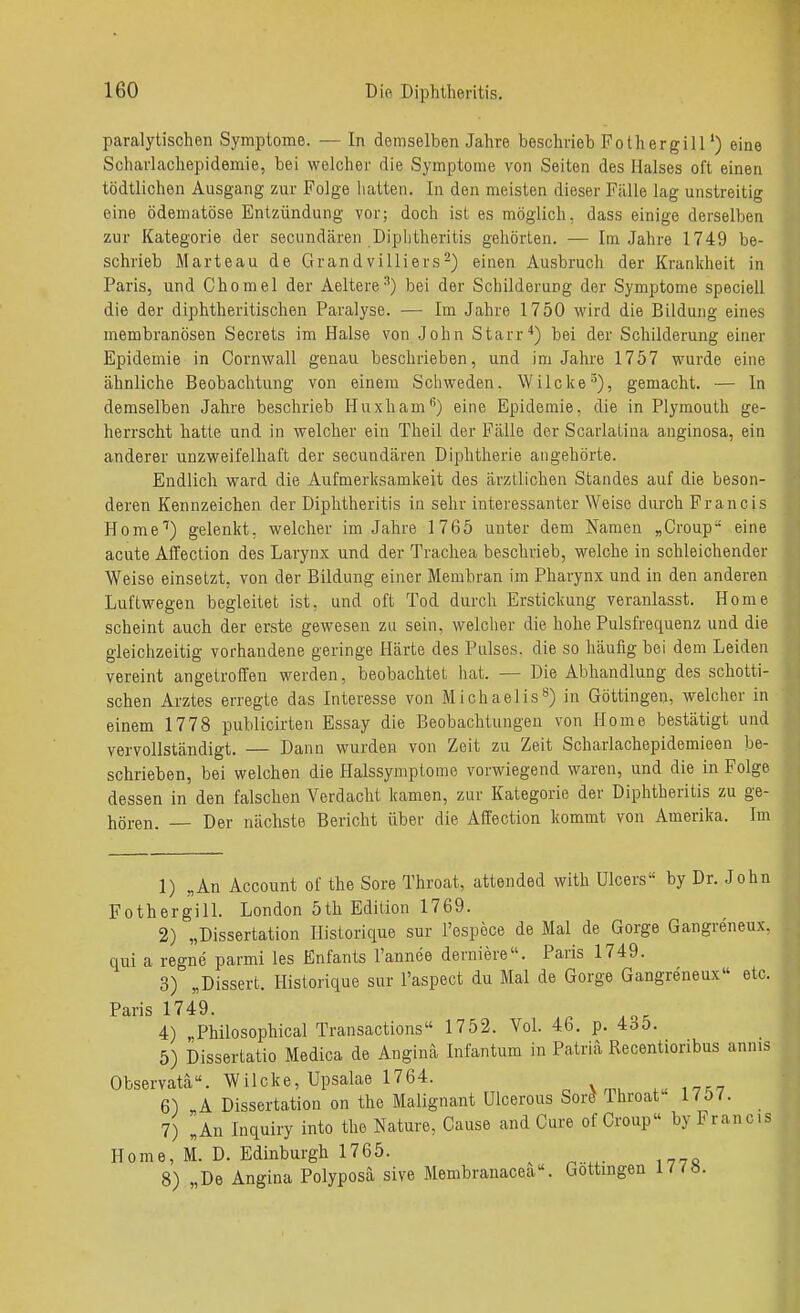 paralytischen Symptome. — In demselben Jahre beschrieb Fothergill') eine Scharlachepidemie, bei welcher die Symptome von Seiten des Halses oft einen tödtlichen Ausgang zur Folge hatten. In den meisten dieser Fälle lag unstreitig eine ödematöse Entzündung vor; doch ist es möglich, dass einige derselben zur Kategorie der secundären Diphtheritis gehörten. — Im Jahre 1749 be- schrieb Marteau de Grandvilliers^) einen Ausbruch der Krankheit in Paris, und Chomel der Aeltere^) bei der Schilderung der Symptome speciell die der diphtheritischen Paralyse. — Im Jahre 1750 wird die Bildung eines membranösen Secrets im Halse von John Starr*) bei der Schilderung einer Epidemie in Cornwall genau beschrieben, und im Jahi'e 1757 wurde eine ähnliche Beobachtung von einem Schweden. Wilcke'^), gemacht. — In demselben Jahre beschrieb Huxham^) eine Epidemie, die in Plymouth ge- herrscht hatte und in welcher ein Theil der Fälle der Scarlatina auginosa, ein anderer unzweifelhaft der secundären Diphtherie angehörte. Endlich ward die Aufmerksamkeit des ärztlichen Standes auf die beson- deren Kennzeichen der Diphtheritis in sehr interessanter Weise durch Francis Home'') gelenkt, welcher im Jahre 1765 unter dem Namen „Croup eine acute Affection des Larynx und der Trachea beschrieb, welche in schleichender Weise einsetzt, von der Bildung einer Membran im Pharynx und in den anderen Luftwegen begleitet ist, und oft Tod durch Erstickung veranlasst. Home scheint auch der erste gewesen zu sein, welcher die hohe Pulsfrequenz und die gleichzeitig vorhandene geringe Härte des Pulses, die so häufig bei dem Leiden vereint angetroffeu werden, beobachtet hat. — Die Abhandlung des schotti- schen Arztes erregte das Interesse von Michaelis^) in Göttingen, welcher in einem 1778 publicirten Essay die Beobachtungen von Home bestätigt und vervollständigt. — Dann wurden von Zeit zu Zeit Scharlachepidemieen be- schrieben, bei welchen die Halssymptome vorwiegend waren, und die in Folge dessen in den falschen Verdacht kamen, zur Kategorie der Diphtheritis zu ge- hören. — Der nächste Bericht über die Affection kommt von Amerika. Im 1) „An Account of the Sore Throat, attended with Ulcers by Dr. John FothergilL London 5th Edition 1769. 2) „Dissertation Ilistorique sur I'espece de Mal de Gorge Gangreneux, qui a regne parmi les Enfants I'annee derniere. Paris 1749. 3) „Dissert. Hislorique sur I'aspect du Mal de Gorge Gangreneux etc. Paris 1749. 4) „Philosophical Transactions 1752. Vol. 46. p. 435. 5) Dissertatio Medica de Angina Infantum in Patria Recentionbus annis Observata. Wilcke, Upsalae 1764. ,,,nrn 6) A Dissertation on the Malignant Ulcerous Sor^ Throat 17o7. 7) „An Inquiry into the Nature, Cause and Cure of Croup by Francis Home, M. D. Edinburgh 1765. ^ 8) „De Angina Polyposa sive Membranacea. Gottingen