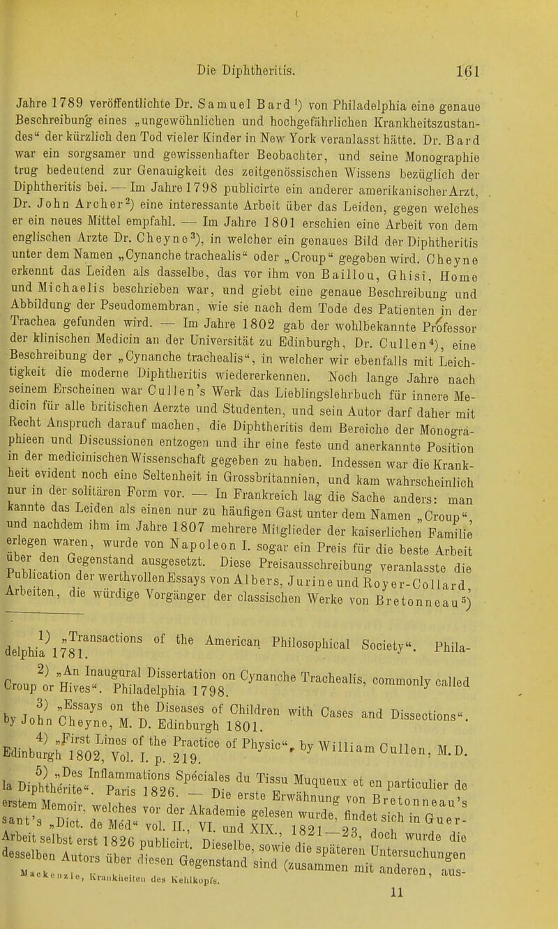 Jahre 1789 veröffentlichte Dr. Samuel Bard ') von Philadelphia eine genaue Beschreibun'g eines „ungewöhnlichen und hochgefährlichen Krankheitszustan- des der kürzlich den Tod vieler Kinder in New York veranlasst hätte. Dr. Bard war ein sorgsamer und gewissenhafter Beobachter, und seine Monographie trug bedeutend zur Genauigkeit des zeitgenössischen Wissens bezüglich der Diphtheritis bei. — Im Jahre 1798 publicirte ein anderer amerikanischer Arzt, Dr. John Archer^) eine interessante Arbeit über das Leiden, gegen welches er ein neues Mittel empfahl. — Im Jahre 1801 erschien eine Arbeit von dem englischen Arzte Dr. Cheyne^), in welcher ein genaues Bild der Diphtheritis unter dem Namen „Cynanche trachealis oder „Croup gegeben wird. Cheyne erkennt das Leiden als dasselbe, das vor ihm von Baillou, Ghisi, Home und Michaelis beschrieben war, und giebt eine genaue Beschreibung und Abbildung der Pseudomembran, wie sie nach dem Tode des Patienten in der Trachea gefunden wird. — Im Jahre 1802 gab der wohlbekannte Professor der klinischen Medicin an der Universität zu Edinburgh, Dr. Gullen*), eine Beschreibung der „Cynanche trachealis, in welcher wir ebenfalls mit Leich- tigkeit die moderne Diphtheritis wiedererkennen. Noch lange Jahre nach seinem Erscheinen war Gullen's Werk das Lieblingslehrbuch für innere Me- dicin fur alle britischen Aerzte und Studenten, und sein Autor darf daher mit Recht Anspruch darauf machen, die Diphtheritis dem Bereiche der Monoo-ra- phieen und Discussionen entzogen und ihr eine feste und anerkannte Position in der medicinischen Wissenschaft gegeben zu haben. Indessen war die Krank- heit evident noch eine Seltenheit in Grossbritannien, und kam wahrscheinlich nur in der solitären Form vor. - In Frankreich lag die Sache anders: man kannte das Leiden als einen nur zu häufigen Gast unter dem Namen „Croup und nachdem ihm im Jahre 1807 mehrere Milglieder der kaiserlichen Familie erlegen waren, wurde von Napoleon I. sogar ein Preis für die beste Arbeit Uber den Gegenstand ausgesetzt. Diese Preisausschreibung veranlasste die Publication der werthvollen Essays von Albers, Jurine und Roy er-Collard Arbeiten, die würdige Vorgänger der classischen Werke von Bretonneau^j delphil\7Jr'''°' °' Society«. Phila- ^y^i^::\^.'^^^^^r' Edinb^4M?02,tl.T'; 2r9.' ^'''''^ '^'''^^ la Diptknl^'^^pTslm''' d rT ''r'''''p^^--^^- ^« l»acku„,,e, Kn.„kl.oi.e„ des Kehlkopfs. ' ^ 11