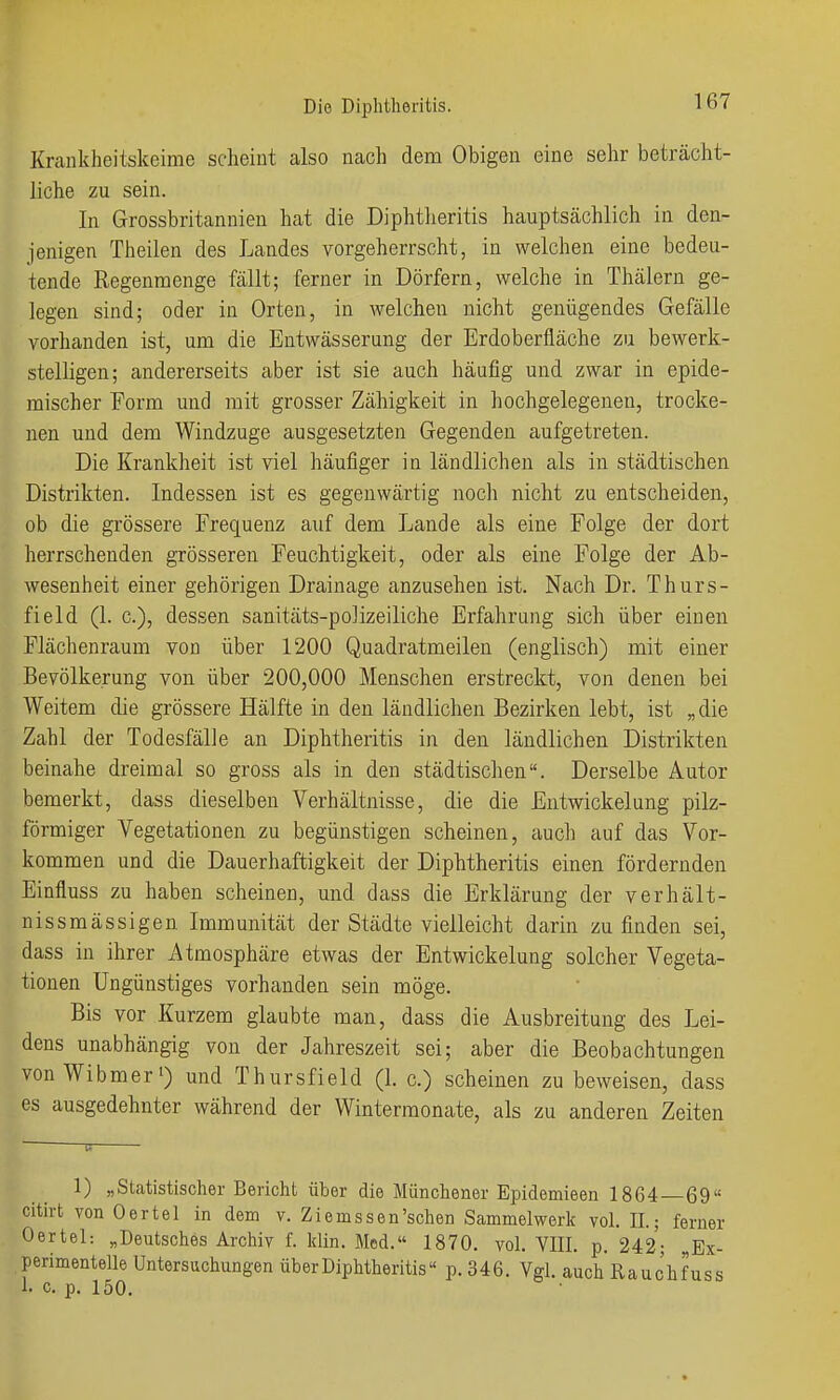 Krankheitskeirae scheint also nach dem Obigen eine sehr beträcht- liche zu sein. In Grossbritannien hat die Diphtlieritis hauptsächlich in den- jenigen Theilen des Landes vorgeherrscht, in welchen eine bedeu- tende Regenmenge fällt; ferner in Dörfern, welche in Thälern ge- legen sind; oder in Orten, in welchen nicht genügendes Gefälle vorhanden ist, um die Entwässerung der Erdoberfläche zu bewerk- stelligen; andererseits aber ist sie auch häufig und zwar in epide- mischer Form und mit grosser Zähigkeit in hochgelegenen, trocke- nen und dem Windzuge ausgesetzten Gegenden aufgetreten. Die Krankheit ist viel häufiger in ländlichen als in städtischen Distrikten. Indessen ist es gegenwärtig noch nicht zu entscheiden, ob die grössere Frequenz auf dem Lande als eine Folge der dort herrschenden grösseren Feuchtigkeit, oder als eine Folge der Ab- wesenheit einer gehörigen Drainage anzusehen ist. Nach Dr. Thurs- field (1. c), dessen sanitäts-polizeiliche Erfahrung sich über einen Flächenraum von über 1200 Quadratmeilen (englisch) mit einer Bevölkerung von über 200,000 Menschen erstreckt, von denen bei Weitem die grössere Hälfte in den ländlichen Bezirken lebt, ist „die Zahl der Todesfälle an Diphtheritis in den ländlichen Distrikten beinahe dreimal so gross als in den städtischen. Derselbe Autor bemerkt, dass dieselben Verhältnisse, die die Entwickelung pilz- förmiger Vegetationen zu begünstigen scheinen, auch auf das Vor- kommen und die Dauerhaftigkeit der Diphtheritis einen fördernden Einfluss zu haben scheinen, und dass die Erklärung der v er hält- nissmässigen Immunität der Städte vielleicht darin zu finden sei, dass in ihrer Atmosphäre etwas der Entwickelung solcher Vegeta- tionen Ungünstiges vorhanden sein möge. Bis vor Kurzem glaubte man, dass die Ausbreitung des Lei- dens unabhängig von der Jahreszeit sei; aber die Beobachtungen von Wibmer') und Thursfield (1. c.) scheinen zu beweisen, dass es ausgedehnter während der Winterraonate, als zu anderen Zeiten 1) „Statistischer Bericht über die Münchener Epidemieen 1864 69 citirt von Oertel in dem v. Ziems sen'sehen Sammelwerk vol. IL; ferner Oertel: „Deutsches Archiv f. Idin. Med. 1870. vol. VIII. p. 242; „Ex- perimentelle Untersuchungen über Diphtheritis« p. 346. Vgl. auchRauchfuss !• c. p. 150.