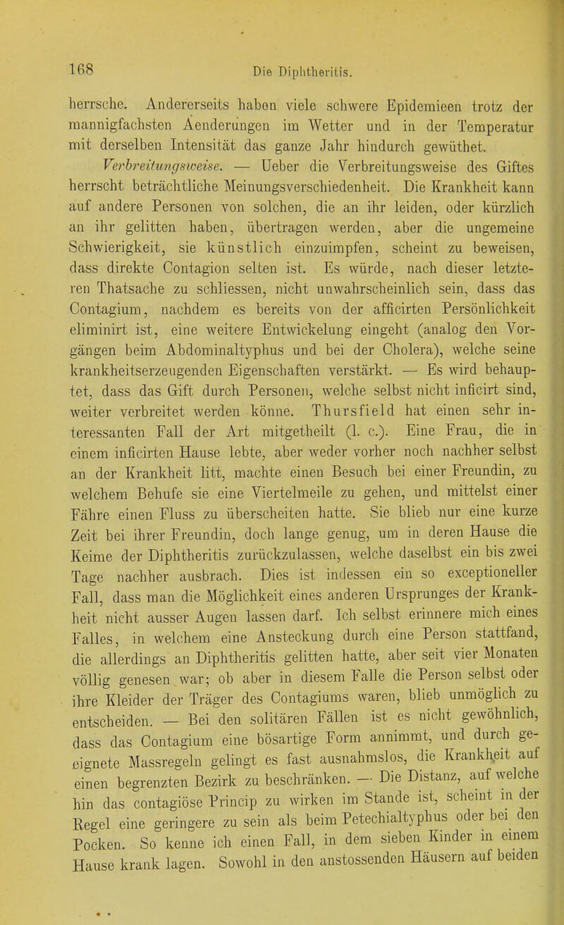 herrsche. Andererseits haben viele schwere Epideraieen trotz der mannigfachsten Äenderiingen im Wetter und in der Temperatur mit derselben Intensität das ganze Jahr hindurch gewüthet. Verhreihmcjsweisc. — Ueber die Verbreitungsweise des Giftes herrscht beträchtliche Meinungsverschiedenheit. Die Krankheit kann auf andere Personen von solchen, die an ihr leiden, oder kürzlich an ihr gelitten haben, übertragen werden, aber die ungemeine Schwierigkeit, sie künstlich einzuimpfen, scheint zu beweisen, dass direkte Contagion selten ist. Es würde, nach dieser letzte- ren Thatsache zu schliessen, nicht unwahrscheinlich sein, dass das Contagium, nachdem es bereits von der afficirten Persönlichkeit eliminirt ist, eine weitere Entwickelung eingeht (analog den Vor- gängen beim Abdominaltyphus und bei der Cholera), welche seine krankheitserzeugenden Eigenschaften verstärkt. — Es wird behaup- tet, dass das Gift durch Personen, welche selbst nicht inficirt sind, weiter verbreitet werden könne. Thürs field hat einen sehr in- teressanten Fall der Art mitgetheilt (1. c). Eine Frau, die in einem inficirten Hause lebte, aber weder vorher noch nachher selbst an der Krankheit litt, machte einen Besuch bei einer Freundin, zu welchem Behufe sie eine Viertelmeile zu gehen, und mittelst einer Fähre einen Fluss zu überscheiten hatte. Sie blieb nur eine kurze Zeit bei ihrer Freundin, doch lange genug, um in deren Hause die Keime der Diphtheritis zurückzulassen, welche daselbst ein bis zwei Tage nachher ausbrach. Dies ist indessen ein so exceptioneller Fall, dass man die Möglichkeit eines anderen Ursprunges der Krank- heit nicht ausser Augen lassen darf. Ich selbst erinnere mich eines Falles, in welchem eine Ansteckung durch eine Person stattfand, die allerdings an Diphtheritis gelitten hatte, aber seit vier Monaten völlig genesen war; ob aber in diesem Falle die Person selbst oder ihre Kleider der Träger des Contagiums waren, blieb unmöglich zu entscheiden. — Bei den solitären Fällen ist es nicht gewöhnlich, dass das Contagium eine bösartige Form annimmt, und durch ge- eignete Massregelu gelingt es fast ausnahmslos, die Krankli^eit auf einen begrenzten Bezirk zu beschränken. - Die Distanz, auf welche hin das contagiöse Princip zu wirken im Stande ist, scheint in der Regel eine geringere zu sein als beim Petechialtyphus oder bei den Pocken. So kenne ich einen Fall, in dem sieben Kinder m einem Hause krank lagen. Sowohl in den anstossenden Häusern auf beiden