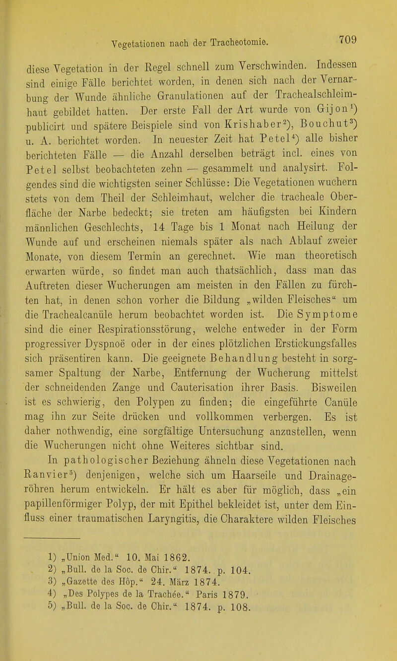 diese Vegetation in der Regel schnell zum Verschwinden. Indessen sind einige Fcälle berichtet worden, in denen sich nach der Vernar- bung der Wunde ähnliche Granulationen auf der Trachealschleim- haut gebildet hatten. Der erste Fall der Art wurde von Gijon*) publicirt und spätere Beispiele sind von Krishaber^), Bouchut^) u. A. berichtet worden. In neuester Zeit hat Petel*) alle bisher berichteten Fälle — die Anzahl derselben beträgt incl. eines von Petel selbst beobachteten zehn — gesammelt und analysirt. Fol- gendes sind die wichtigsten seiner Schlüsse: Die Vegetationen wuchern stets von dem Theil der Schleimhaut, welcher die tracheale Ober- fläche der Narbe bedeckt; sie treten am häufigsten bei Kindern männlichen Geschlechts, 14 Tage bis 1 Monat nach Heilung der Wund-e auf und erscheinen niemals später als nach Ablauf zweier Monate, von diesem Termin an gerechnet. Wie man theoretisch erwarten würde, so findet man auch thatsächlich, dass man das Auftreten dieser Wucherungen am meisten in den Fällen zu fürch- ten hat, in denen schon vorher die Bildung „wilden Fleisches um die Trachealcanüle herum beobachtet worden ist. Die Symptome sind die einer Respirationsstörung, welche entweder in der Form progressiver Dyspnoe oder in der eines plötzlichen Erstickungsfalles sich präsentiren kann. Die geeignete Behandlung besteht in sorg- samer Spaltung der Narbe, Entfernung der Wucherung mittelst der schneidenden Zange und Cauterisation ihrer Basis. Bisweilen ist es schwierig, den Polypen zu finden; die eingeführte Oanüle mag ihn zur Seite drücken und vollkommen verbergen. Es ist daher nothwendig, eine sorgfältige Untersuchung anzustellen, wenn die Wucherungen nicht ohne Weiteres sichtbar sind. In pathologischer Beziehung ähneln diese Vegetationen nach Ranvier^) denjenigen, welche sich um Haarseile und Drainage- röhren herum entwickeln. Er hält es aber für möglich, dass „ein papillenförmiger Polyp, der mit Epithel bekleidet ist, unter dem Ein- fluss einer traumatischen Laryngitis, die Charaktere wilden Fleisches 1) „Union Med.« 10. Mai 1862. 2) „Bull, de la Soc. de Chir. 1874. p. 104. 3) „Gazette des Hop.« 24. März 1874. 4) „Des Polypes de la Trachee.« Paris 1879. 5) „Bull, de la Soc. de Chir.« 1874. p. 108.