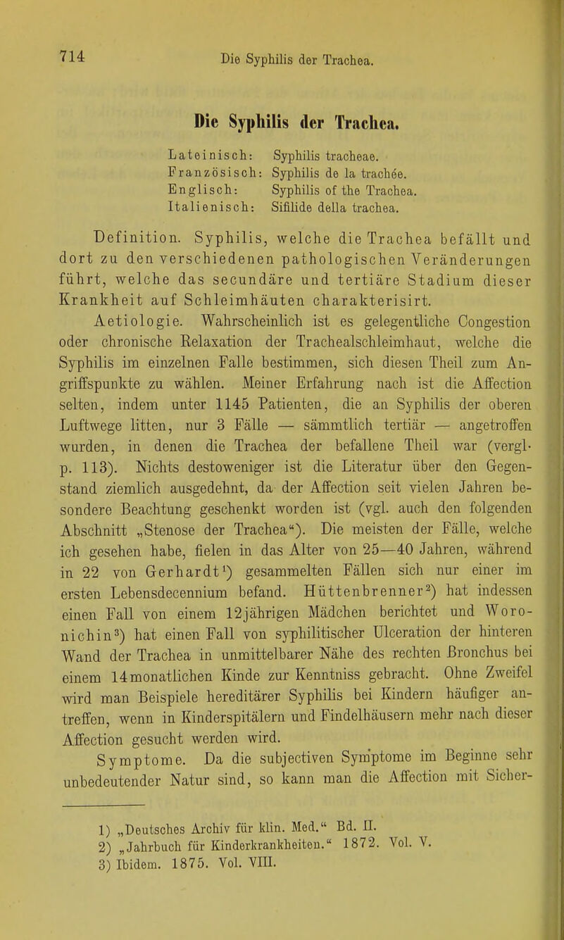 Die Syphilis der Trachea. Lateinisch: Syphilis tracheae. Französisch: Syphilis de la trachee. Englisch: Syphilis of the Trachea. Italienisch: Sifilide della trachea. Definition. Syphilis, welche die Trachea befällt und dort zu den verschiedenen pathologischen Veränderungen führt, welche das secundäre und tertiäre Stadium dieser Krankheit auf Schleimhäuten charakterisirt. Aetiologie. Wahrscheinlich ist es gelegentliche Congestion oder chronische Relaxation der Tracheaischleimhaut, welche die Syphilis im einzelnen Falle bestimmen, sich diesen Theil zum An- griffspunkte zu wählen. Meiner Erfahrung nach ist die Affection selten, indem unter 1145 Patienten, die an Syphilis der oberen Luftwege litten, nur 3 Fälle — sämmtlich tertiär — angetroffen wurden, in denen die Trachea der befallene Theil war (vergl- p. 113). Nichts destoweniger ist die Literatur über den Gegen- stand ziemlich ausgedehnt, da der Affection seit vielen Jahren be- sondere Beachtung geschenkt worden ist (vgl. auch den folgenden Abschnitt „Stenose der Trachea). Die meisten der Fälle, welche ich gesehen habe, fielen in das Alter von 25—40 Jahren, während in 22 von Gerhardt') gesammelten Fällen sich nur einer im ersten Lebensdecennium befand. Hüttenbrenner2) hat indessen einen Fall von einem 12jährigen Mädchen berichtet und Woro- nichin^) hat einen Fall von syphilitischer Ulceration der hinteren Wand der Trachea in unmittelbarer Nähe des rechten Bronchus bei einem 14monatlichen Kinde zur Kenntniss gebracht. Ohne Zweifel wird man Beispiele hereditärer Syphilis bei Kindern häufiger an- treffen, wenn in Kinderspitälern und Findelhäusern mehr nach dieser Affection gesucht werden wird. Symptome. Da die subjectiven Symptome im Beginne sehr unbedeutender Natur sind, so kann man die Affection mit Sicher- 1) „Deutsches Archiv für klin. Med. Bd. II. 2) „Jahrbuch für Kinderkrankheiten. 1872. Vol. V. 3) Ibidem. 1875. Vol. VIII.