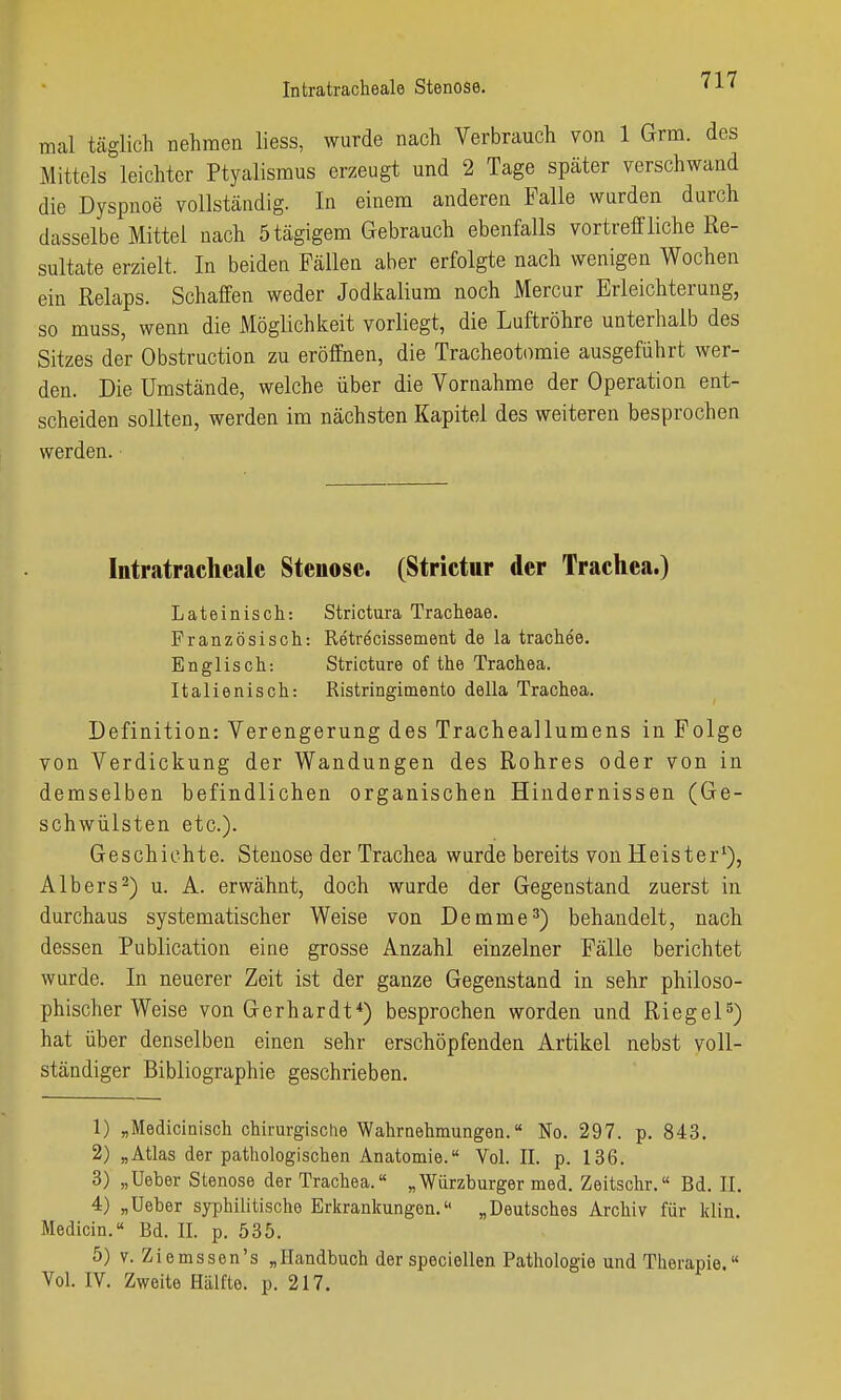 mal tcäglich nehmen liess, wurde nach Verbrauch von 1 Grm. des Mittels leichter Ptyalismus erzeugt und 2 Tage später verschwand die Dyspnoe vollständig. In einem anderen Falle wurden durch dasselbe Mittel nach Ötägigem Gebrauch ebenfalls vortreffliche Re- sultate erzielt. In beiden Fällen aber erfolgte nach wenigen Wochen ein Relaps. Schaffen weder Jodkalium noch Mercur Erleichterung, so muss, wenn die Möglichkeit vorliegt, die Luftröhre unterhalb des Sitzes der Obstruction zu eröffnen, die Tracheotomie ausgeführt wer- den. Die Umstände, welche über die Vornahme der Operation ent- scheiden sollten, werden im nächsten Kapitel des weiteren besprochen werden. Intratracheale Steuose. (Strietur der Trachea.) Lateinisch: Strictura Tracheae. Französisch: Retrecissement de la trachee. Englisch: Stricture of the Trachea. Italienisch: Ristringimento della Trachea. Definition: Verengerung des Tracheallumens in Folge von Verdickung der Wandungen des Rohres oder von in demselben befindlichen organischen Hindernissen (Ge- schwülsten etc.). Geschichte. Stenose der Trachea wurde bereits von Heister^), A Ibers 2) u. A. erwähnt, doch wurde der Gegenstand zuerst in durchaus systematischer Weise von Demme^) behandelt, nach dessen Publication eine grosse Anzahl einzelner Fälle berichtet wurde. In neuerer Zeit ist der ganze Gegenstand in sehr philoso- phischer Weise von Gerhardt*) besprochen worden und Riegel^) hat über denselben einen sehr erschöpfenden Artikel nebst voll- ständiger Bibliographie geschrieben. 1) „Medicinisch chirurgische Wahrnehmungen. No. 297. p. 843. 2) „Atlas der pathologischen Anatomie. Vol. II. p. 136. 3) „Ueber Stenose der Trachea. „Würzburger med. Zeitschr.« Bd. II. 4) „Ueber syphilitische Erkrankungen. „Deutsches Archiv für klin. Medicin. Bd. II. p. 535. 5) v. Ziemssen's „Handbuch der speciellen Pathologie und Therapie. Vol. IV. Zweite Hälfte, p. 217.