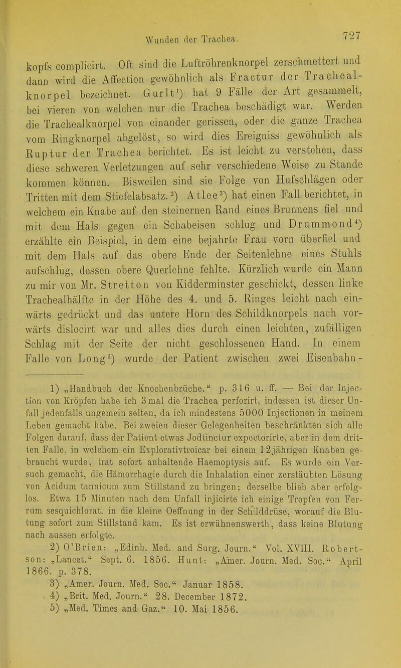 kopfs complicirt. Oft sind die Luftrölirenkiiorpel zerschmettert und dann wird die Affection gewöhnlich als Fractur der Tracheal- knorpel bezeichnet. Gurlt') hat 9 Fälle der Art gesammelt, bei vieren von welchen nur die Trachea beschädigt war. Werden die Trachealknorpel von einander gerissen, oder die ganze Trachea vom Ringknorpel abgelöst, so wird dies Ereigniss gewöhnlich als Ruptur der Trachea berichtet. Es ist leicht zu verstehen, dass diese schweren Verletzungen auf sehr verschiedene Weise zu Stande kommen können. Bisweilen sind sie Folge von Hufschlägen oder Tritten mit dem Stiefelabsatz. 2) Atlee^) hat einen Fall berichtet, in welchem ein Knabe auf den steinernen Rand eines Brunnens fiel und mit dem Hals gegen ein Schabeisen sclilug und Drummond'') erzählte ein Beispiel, in dem eine bejahrte Frau vorn überfiel und mit dem Hals auf das obere Ende der Seitenlehne eines Stuhls aufschlug, dessen obere Querlehne fehlte. Kürzlich wurde ein Mann zu mir von Mr. Stretton von Kidderminster geschickt, dessen linke Trachealhälfte in der Höhe des 4. und 5. Ringes leicht nach ein- wärts gedrückt und das untere Horn des Schildknorpels nach vor- wärts dislocirt war und alles dies durch einen leichten, zufälligen Schlag mit der Seite der nicht geschlossenen Hand. In einem Falle von Long^) wurde der Patient zwischen zwei Eisenbahn- 1) „Handbuch der Knochenbrüche. p. 316 n. ff. — Bei der Injec- tion von Kröpfen habe ich 3 mal die Trachea perforirt, indessen ist dieser Un- fall jedenfalls ungemein selten, da ich mindestens 5000 Injectionen in meinem Leben gemacht habe. Bei zweien dieser Gelegenheiten beschränkten sich alle Folgen darauf, dass der Patient etwas Jodtinctur expectorirle, aber in dem drit- ten Falle, in welchem ein Explorativtroicar bei einem 12jährigen Knaben ge- braucht wurde, trat sofort anhaltende Haemoptysis auf. Es wurde ein Ver- such gemacht, die Hämorrhagie durch die Inhalation einer zerstäubten Lösung von Acidum tannicum zum Stillstand zu bringen; derselbe blieb aber erfolg- los. Etwa 15 Minuten nach dem Unfall injicirte ich einige Tropfen von Fer- rum sesquichlorat. in die Meine Oeffnung in der Schilddrüse, worauf die Blu- tung sofort zum Stillstand kam. Es ist erwähnenswerth, dass keine Blutung nach aussen erfolgte. 2) O'Brien: „Edinb. Med. and Surg. Journ. Vol. XVIIL Robert- son: „Lancet. Sept. 6. 1856. Hunt: „A'mer. Journ. Med. Soc. April 1866. p. 378. 3) „Amer. Journ. Med. Soc. Januar 1858. 4) „Brit. Med. Journ. 28. December 1872. 5) „Med. Times and Gaz. 10. Mai 1856.