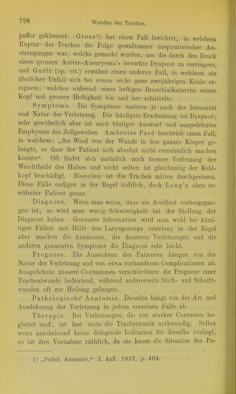 puffer geklemmt. Gross') hat einen Fall berichtet, in welchem Ruptur der Trachea die Folge gewaltsamer inspiratorischer An- strengungen war, welche gemacht wurden, um die durch den Druck eines grossen Aorten-Aneurysma's bewirkte Dyspnoe zu verringern, und Gurlt (op. cit.) erwcähnt einen anderen Fall, in welchem ein cähnlicher Unfall sich bei einem nicht ganz zweijährigen Kinde er- eignete, welches Wcährend eines heftigen ßronchialkatarrhs seinen Kopf mit grosser Heftigkeit hin und her schüttelte. Symptome. Die Symptome variircn je nach der Intensität und Natur der Verletzung. Die häufigste Erscheinung ist Dyspnoe; sehr gewöhnlich aber ist auch blutiger Auswurf und ausgedehntes Emphysem des Zellgewebes. AmbroisePare beschrieb einen Fall, in welchem: „der Wind von der Wunde in den ganzen Körper ge- langte, so dass der Patient sich absolut nicht vernehmlich machen konnte. Oft findet sich natürlich auch äussere Verletzung der Weichtheile des Halses und nicht selten ist gleichzeitig der Kehl- kopf beschädigt. Bisweilen ist die Trachea mitten durchgerissen. Diese Fälle endigen in der Regel tödtlich, doch Long's oben er- wähnter Patient genas. Diagnose. Wenn man weiss, dass ein Accident vorhergegan- gen ist, so wird man wenig Schwierigkeit bei der Stellung der Diagnose haben. Genauere Information wird man wohl bei künf- tigen Fällen mit Hilfe des Laryngoscops erzielen; in der Regel aber raachen die Anamnese, die äusseren Verletzungen und die anderen genannten Symptome die Diagnose sehr leicht. Prognose. Die Aussichten des Patienten hängen von der Natur der Verletzung und von etwa vorhandenen Complicationen ab. Ausgedehnte äussere Contusionen verschlechtern die Prognose einer Tracheahvunde bedeutend, während andererseits Stich- und Schnitt- wunden oft zur Heilung gelangen. Pathologische* Anatomie. Dieselbe hängt von der Art und Ausdehnung der Verletzung in jedem einzelnen Falle ab. Therapie. Bei Verletzungen, die von starker Contusion be- gleitet sind, ist fast stets die Tracheotomie nothwendig. Selbst wenn anscheinend keine dringende Indication für dieselbe vorliegt, so ist ihre Vornahme räthlich, da sie kaum die Situation des Pa- 1) „Pcathol. Anatomie. 3. Aufl. 1857. p. 404.