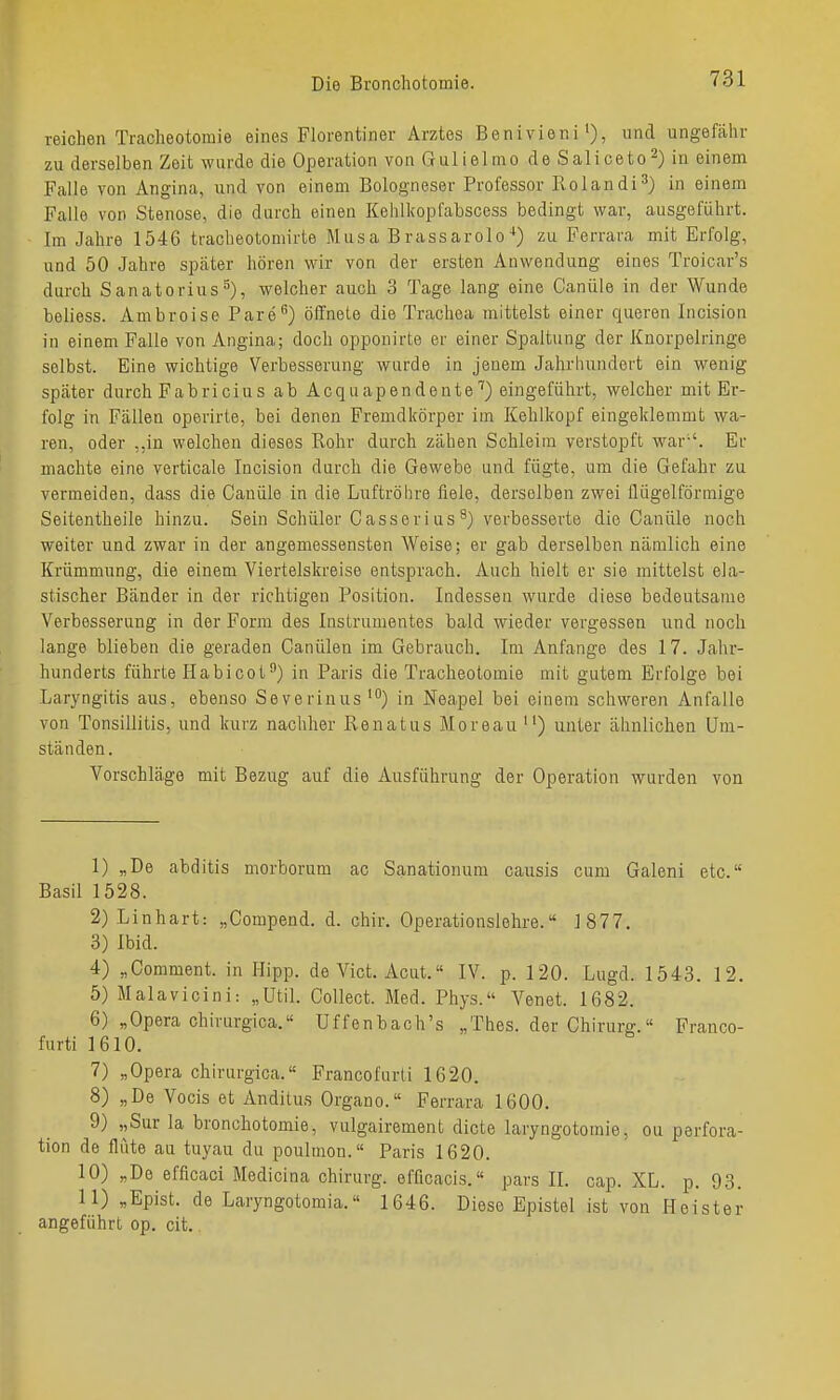 reichen Traclieotomie eines Florentiner Arztes Benivieni'), und ungefähr zu derselben Zeit wurde die Operation von Gulielmo de Saliceto^) in einem Falle von Angina, und von einem Bologneser Professor Rolandi^) in einem Falle von Stenose, die durch einen Kehlkopfabscess bedingt war, ausgeführt. Im Jahre 1546 tracheotomirte Musa Brassarolozu Ferrara mit Erfolg, und 50 Jahre später hören wir von der ersten Anwendung eines Troicar's durch Sanatorius^), welcher auch 3 Tage lang eine Canüle in der Wunde beliess. Ambroise Pare) öffnete die Trachea mittelst einer queren Incision in einem Falle von Angina; doch opponirte er einer Spaltung der Knorpelringe selbst. Eine wichtige Verbesserung wurde in jenem Jahrliundert ein wenig später durch Fabricius ab Acquapendente'') eingeführt, welcher mit Er- folg in Fällen operirte, bei denen Fremdkörper im Kehlkopf eingeklemmt wa- ren, oder ,,in welchen dieses Rohr durch zähen Schleim verstopft war'-'. Er machte eine verticale Incision durch die Gewebe und fügte, um die Gefahr zu vermeiden, dass die Canüle in die Luftröhre fiele, derselben zwei flügeiförmige Seitentheile hinzu. Sein Schüler Casserius^) verbesserte die Canüle noch weiter und zwar in der angemessensten Weise; er gab derselben nämlich eine Krümmung, die einem Viertelskreise entsprach. Auch hielt er sie mittelst ela- stischer Bänder in der richtigen Position. Indessen wurde diese bedeutsame Verbesserung in der Form des Instrumentes bald wieder vergessen und noch lange blieben die geraden Canülen im Gebrauch. Im Anfange des 17. Jahr- hunderts führte Habicot) in Paris die Tracheotomie mit gutem Erfolge bei Laryngitis aus, ebenso Severinus ') in Neapel bei einem schweren Anfalle von Tonsillitis, und kurz nachher Renatus Moreau ) unter ähnlichen Um- ständen. Vorschläge mit Bezug auf die Ausführung der Operation wurden von 1) „De abditis morborum ac Sanationum causis cum Galeni etc. Basil 1528. 2) Linhart: „Compend. d. chir. Operationslehre. 1877. 3) Ibid. 4) „Comment. in Hipp, de Vict. Acut. IV. p. 120. Lugd. 1543. 12. 5) Malavicini: „ütil. Collect. Med. Phys. Venet. 1682. 6) „Opera chirurgica.« Uffenbach's „Thes. der Chirurg. Franco- furti 1610. 7) „Opera chirurgica.« Francofurti 1620. 8) „De Vocis et Andilus Organo.« Ferrara 1600. 9) „Sur la bronchotomie, vulgairement dicte laryngotomie, ou perfora- tion de flüte au tuyau du poulraon.« Paris 1620. 10) „De efficaci Medicina chirurg. efficacis. pars II. cap. XL. p. 98. 11) „Epist. de Laryngotomia. 1646. Diese Epistel ist von Heister angeführt op. cit.