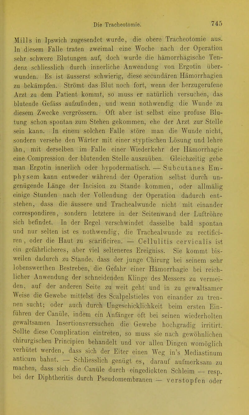 Mills in Ipswich zugesendet wurde, die obere Traoheotomie aus. In diesem Falle traten zweimal eine Woche nach der Operation sehr schwere Blutungen auf, doch wurde die hämorrhagische Ten- denz schliesslich durch innerliche Anwendung von Ergotin über- wunden. Es ist äusserst schwierig, diese secundären Hämorrhagien zu bekämpfen. Strömt das Blut noch fort, wenn der herzugerufene Arzt zu dem Patient kommt, so muss er natürlich versuchen, das blutende Gefäss aufzufinden, und wenn nothwendig die Wunde zu diesem Zwecke vergrössern. Oft aber ist selbst eine profuse Blu- tung schon spontan zum Stehen gekommen, ehe der Arzt zur Stelle sein kann. In einem solchen Falle störe man die Wunde nicht, sondern versehe den Wärter mit einer styptischen Lösung und lehre ihn, mit derselben im Falle einer Wiederkehr der Hämorrhagie eine Compression der blutenden Stelle auszuüben. Gleichzeitig gebe man Ergotin innerlich oder hypoderraatisch. — Subcutanes Em- physem kann entweder während der Operation selbst durch un- genügende Länge der Incision zu Stande kommen, oder allraälig einige Stunden nach der Vollendung der Operation dadurch ent- stehen, dass die äussere und Trachealwunde nicht mit einander correspondiren, sondern letztere in der Seitenwand der Luftröhre sich befindet. In der Regel verschwindet dasselbe bald spontan und nur selten ist es nothwendig, die Trachealwunde zu rectifici- ren, oder die Haut zu scarificiren. — Cellulitis cervicalis ist ein gefährlicheres, aber viel selteneres Ereigniss. Sie kommt bis- weilen dadurch zu Stande, dass der junge Chirurg bei seinem sehr lobenswerthen Bestreben, die Gefahr einer Hämorrhagie bei reich- licher Anwendung der schneidenden Klinge des Messers zu vermei- den, auf der anderen Seite zu weit geht und in zu gewaltsamer Weise die Gewebe mittelst des Scalpelstieles von einander zu tren- nen sucht; oder auch durch Ungeschicklichkeit beim ersten Ein- führen der Canüle, indem ein Anfänger oft bei seinen wiederholten gewaltsamen Insertionsversuchen die Gewebe hochgradig irritirt. Sollte diese Complication eintreten, so rauss sie nach gewöhnlichen chirurgischen Principien behandelt und vor allen Dingen womöglich verhütet werden, dass sich der Eiter einen Weg in's Mediastinum anticum bahnt. - Schliesslich genügt es, darauf aufmerksam zu raachen, dass sich die Canüle durch eingedickten Schleim — resp. bei der Diphtheritis durch Pseudomembranen — verstopfen oder