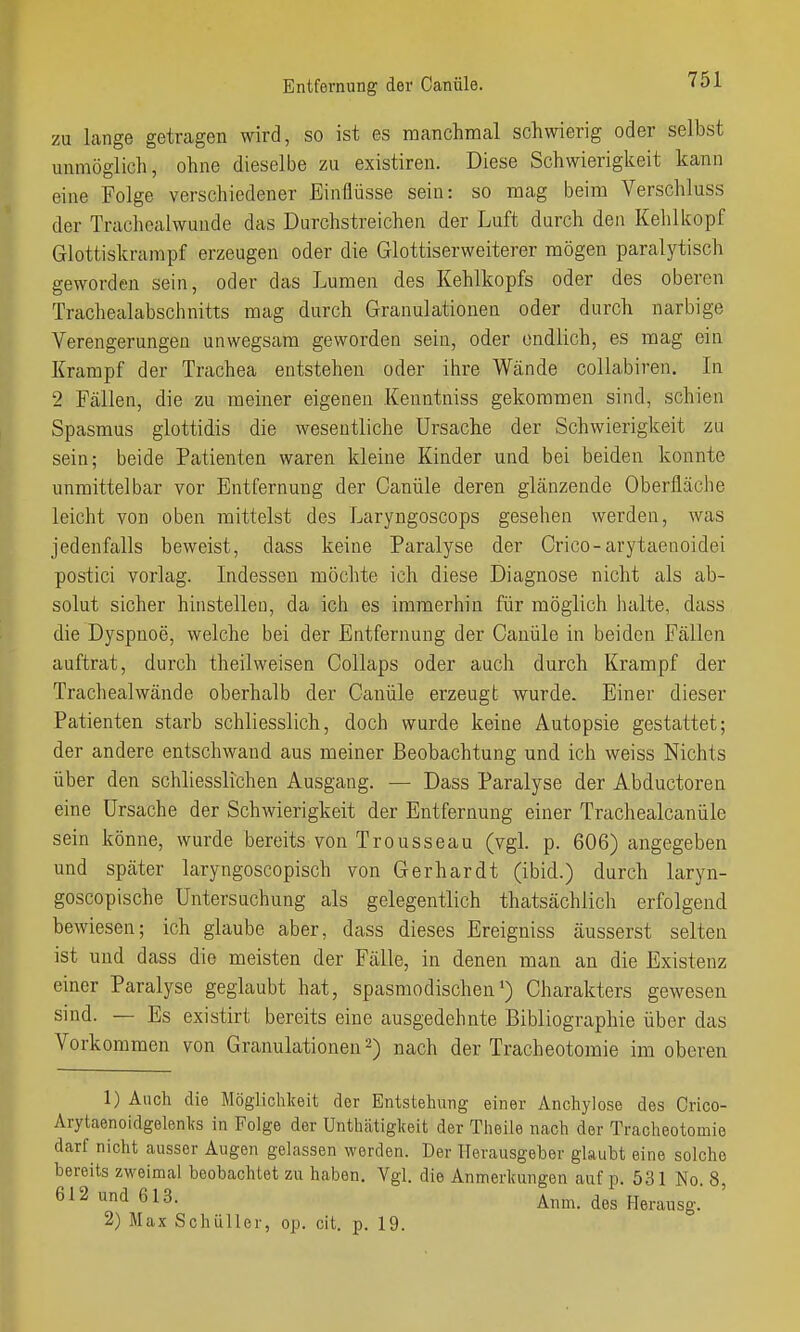 Entfernung der Canüle. zu lange getragen wird, so ist es manchmal schwierig oder selbst unmöglich, ohne dieselbe zu existiren. Diese Schwierigkeit kann eine Folge verschiedener Einflüsse sein: so mag beim Verschluss der Trachealwuude das Durchstreichen der Luft durch den Kehlkopf Glottiskrampf erzeugen oder die Glottiserweiterer mögen paralytisch geworden sein, oder das Lumen des Kehlkopfs oder des oberen Trachealabschnitts mag durch Granulationen oder durch narbige Verengerungen unwegsam geworden sein, oder endlich, es mag ein Krampf der Trachea entstehen oder ihre Wände collabiren. In 2 Fällen, die zu meiner eigenen Kenntniss gekommen sind, schien Spasmus glottidis die wesentliche Ursache der Schwierigkeit zu sein; beide Patienten waren kleine Kinder und bei beiden konnte unmittelbar vor Entfernung der Canüle deren glänzende Oberfläche leicht von oben mittelst des Laryngoscops gesehen werden, was jedenfalls beweist, dass keine Paralyse der Crico-arytaenoidei postici vorlag. Indessen möchte ich diese Diagnose nicht als ab- solut sicher hinstellen, da ich es immerhin für möglich lialte, dass die Dyspnoe, welche bei der Entfernung der Canüle in beiden Fällen auftrat, durch theilweisen Collaps oder auch durch Krampf der Trachealwände oberhalb der Canüle erzeugt wurde. Einer dieser Patienten starb schliesslich, doch wurde keine Autopsie gestattet; der andere entschwand aus meiner Beobachtung und ich weiss Nichts über den schliesslichen Ausgang. — Dass Paralyse der Abductoren eine Ursache der Schwierigkeit der Entfernung einer Trachealcanüle sein könne, wurde bereits von Trousseau (vgl. p. 606) angegeben und später laryngoscopisch von Gerhardt (ibid.) durch laryn- goscopische Untersuchung als gelegentlich thatsächlicli erfolgend bewiesen; ich glaube aber, dass dieses Ereigniss äusserst selten ist und dass die meisten der Fälle, in denen man an die Existenz einer Paralyse geglaubt hat, spasmodischen') Charakters gewesen sind. — Es existirt bereits eine ausgedehnte Bibliographie über das Vorkommen von Granulationen 2) nach der Tracheotomie im oberen 1) Auch die Möglichkeit der Entstehung einer Anchylose des Crico- Arytaenoidgelenks in Folge der Unthätiglceit der Theile nach der Tracheotomie darf nicht ausser Augen gelassen werden. Der Herausgeber glaubt eine solche bereits zweimal beobachtet zu haben. Vgl. die Anmerkungen auf p. 531 No. 8, 612 und 613. Anm. des Herausg. 2) Max Schüller, op. clt. p. 19.