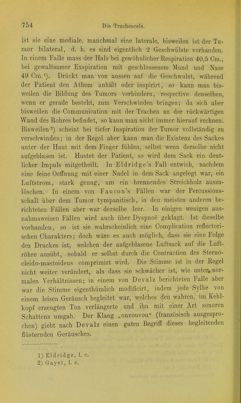 ist sie eine mediale, rnanchraal eine laterale, bisweilen ist der Tu- mor bilateral, d. h. es sind eigentlich 2 Geschwülste vorhanden. In einem Falle mass der Hals bei gewöhnlicher Respiration 40,5 Cm., bei gewaltsamer Exspiration mit geschlossenem Mund und Nase 49 Cm.'). Drückt man von aussen auf die Geschwulst, während der Patient den Athem anhält oder inspirirt, so kann man bis- weilen die Bildung des Tumors verhindern, respective denselben, wenn er gerade besteht, zum Verschwinden bringen; da sich aber bisweilen die Communication mit der Trachea an der rückwärtigen Wand des Rohres befindet, so kann man nicht immer hierauf rechnen. Bisweilen ^) scheint bei tiefer Inspiration der Tumor vollständig zu verschwinden; in der Regel aber kann man die Existenz des Sackes unter der Haut mit dem Finger fühlen, selbst wenn derselbe nicht aufgeblasen ist. Hustet der Patient, so wird dem Sack ein deut- licher Impuls mitgetheilt. In Eldridge's Fall entwich, nachdem eine feine Oeffnung mit einer Nadel in dem Sack angelegt war, ein Luftstrom, stark genug, um ein brennendes Streichholz auszu- löschen. In einem von Faucon's Fällen war der Percussions- schall über dem Tumor tympanitisch, in den. meisten anderen be- richteten Fällen aber war derselbe leer. In einigen wenigen aus- nahmsweisen Fällen wird auch über Dyspnoe geklagt. Ist dieselbe vorhanden, so ist sie wahrscheinlich eine Complication reflectori- schen Charakters; doch wäre es auch möglich, dass sie eine Folge des Druckes ist, welchen der aufgeblasene Luftsack auf die Luft- röhre ausübt, sobald er selbst durch die Contraction des Sterno- cleido-mastoideus comprimirt wird. Die Stimme ist in der Regel nicht weiter verändert, als dass sie schwächer ist, wie untei^ nor- malen Verhältnissen; in einem von Devalz berichteten Falle aber war die Stimme eigenthümlich modificirt, indem jede Sylbe von einem leisen Geräusch begleitet war, welches den wahren, im Kehl- kopf erzeugten Ton verlängerte und ihn mit einer Art sonoren Schattens umgab. Der Klang „ouvouvou (französisch ausgespro- chen) giebt nach Devalz einen guten Begriff dieses begleitenden Ilüsternden Geräusches. 1) Eldridge, 1. c. 2) Gayot, 1. c.