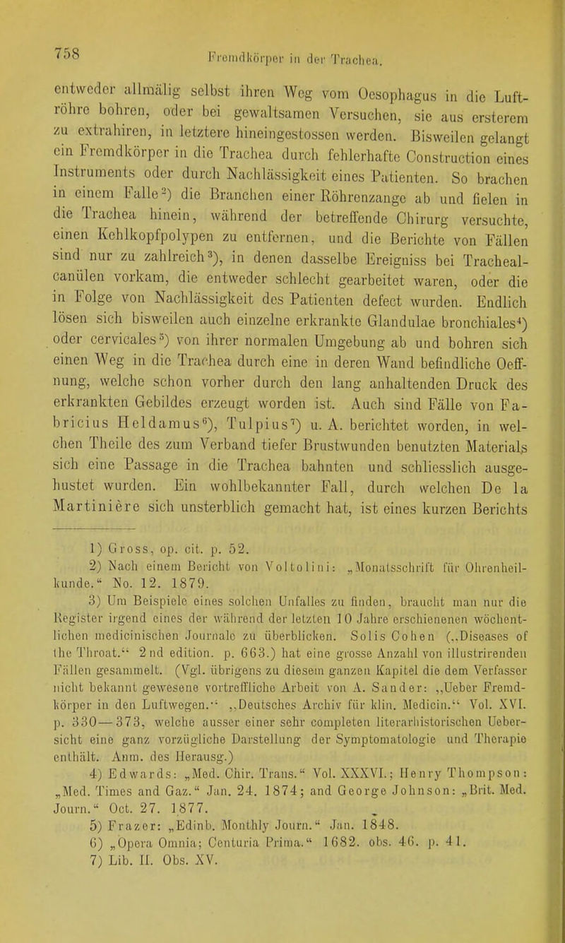 entweder allraälig selbst ihren Weg vom Oesophagus in die Luft- röhre bohren, oder bei gewaltsamen Versuchen, sie aus ersterem zu extrahircn, in letztere hineingestossen werden. Bisweilen gelangt ein Fremdkörper in die Trachea durch fehlerhafte Construction eines Instruments oder durch Nachlässigkeit eines Patienten. So brachen in einem Falle 2) die Branchen einer Röhrenzange ab und fielen in die Trachea hinein, wälirend der betreilcnde Chirurg versuchte, einen Kehlkopfpolypen zu entfernen, und die Berichte von Fällen sind nur zu zahlreich 3), in denen dasselbe Ereiguiss bei Tracheal- canülen vorkam, die entweder schlecht gearbeitet waren, oder die in Folge von Nachlässigkeit des Patienten defect wurden. Endlich lösen sich bisweilen auch einzelne erkrankte Glandulae bronchiales'») oder cervicales^) von ihrer normalen Umgebung ab und bohren sich einen Weg in die Trachea durch eine in deren Wand befindliche Oeff- nung, welche schon vorher durch den lang anhaltenden Druck des erkrankten Gebildes erzeugt worden ist. Auch sind Fälle von Pa- bricius Heldarausß), Tulpius^) u. A. berichtet worden, in wel- chen Theile des zum Verband tiefer Brustwunden benutzten Material^ sich eine Passage in die Trachea bahnten und schliesslich ausge- hustet wurden. Ein wohlbekannter Fall, durch welchen De la Martini ere sich unsterblich gemacht hat, ist eines kurzen Berichts 1) Gross, op. cit. p. 52. 2) Nach einem Bericht von Voilolini: „Monatsschrift für Olirenheil- l<unde.'' No. 12. 1879. 3) Ura Beispiele eines solchen Unfalles zu finden, brauciit man nur die Register irgend eines der während der letzten 10 Jahre erschienenen wöchent- lichen medicinischen Journale zu überblicken. Solls Cohen (..Diseases of the Throat. 2nd edition, p. 663.) hat eine grosse Anzahl von ilUistrirenden Fällen gesammelt. (Vgl. übrigens zu diesem ganzen Kapitel die dem Verfasser nicht bekannt gewesene vortreffliche Arbeit von A. Sander: ,.lieber Fremd- körper in den Luftwegen.•■ ..Deutsches Archiv für kiin. Medicin. Vol. ,XVI. p. 330—373, welche ausser einer sehr completen literarhistorischen Ueber- sicht eine ganz vorzügliche Darstellung der Symptomatologie und Therapie enthält. Anm. des Herausg.) 4) Edwards: „Med. Cliir. Trans. Vol. XXXVI.; Henry Thompson: „Med. Times and Gaz. Jan. 24. 1874; and George Johnson: „Brit. Med. Journ. Oct. 27. 1,877. 5) Frazer: „Edinb. Monthly Journ. Jan. 1848. 6) „Opera Omnia; Centuria Prima. 1682. obs. 46. p. 41. 7) Lib. n. Obs. XV.