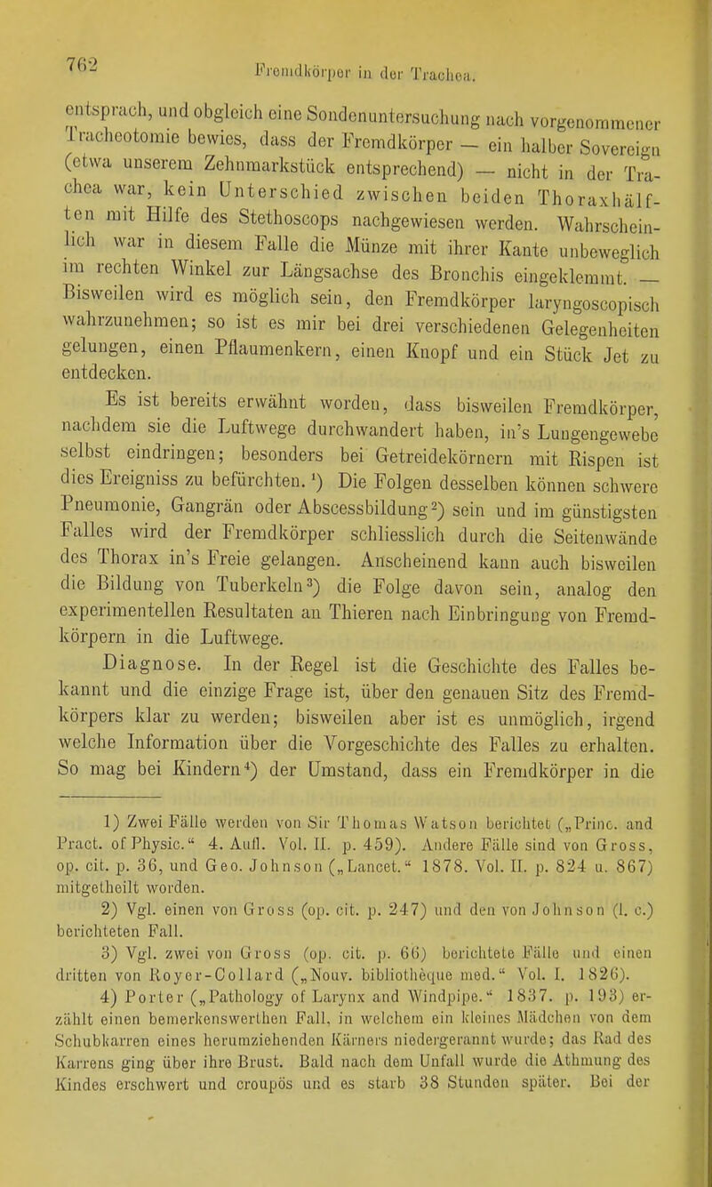 entsprach, und obgleich eine Sondenuntersuchung nach vorgenommener Irachootomie bewies, dass der Fremdkörper - ein halber Sovereign (etwa unserem Zehnmarkstück entsprechend) - nicht in der Tra- chea war, kein Unterschied zwischen beiden Thoraxhälf- ten mit Hilfe des Stethoscops nachgewiesen werden. Wahrschein- lich war in diesem Falle die Münze mit ihrer Kante unbeweglich im rechten Winkel zur Längsachse des Bronchis eingeklemmt. — Bisweilen wird es möglich sein, den Fremdkörper laryngoscopiscli wahrzunehmen; so ist es mir bei drei verschiedenen Gelegenheiten gelungen, einen Pflaumenkern, einen Knopf und ein Stück Jet zu entdecken. Es ist bereits erwähnt worden, dass bisweilen Fremdkörper, nachdem sie die Luftwege durchwandert haben, in's Luugengewebc selbst eindringen; besonders bei Getreidekörnern mit Rispen ist dies Ereigniss zu befürchten. •) Die Folgen desselben können schwere Pneumonie, Gangrän oder Abscessbildung^) sein und im günstigsten Falles wird der Fremdkörper schliesslich durch die Seitenwände des Thorax in's Freie gelangen. Anscheinend kann auch bisweilen die Bildung von Tuberkeln3) die Folge davon sein, analog den experimentellen Resultaten au Thieren nach Einbringung von Fremd- körpern in die Luftwege. Diagnose. Li der Regel ist die Geschichte des Falles be- kannt und die einzige Frage ist, über den genauen Sitz des Fremd- körpers klar zu werden; bisweilen aber ist es unmöglich, irgend welche Liformation über die Vorgeschichte des Falles zu erhalten. So mag bei Kindern der Umstand, dass ein Fremdkörper in die 1) Zwei Fälle werden von Sir Thomas Watson berichtet („Prine. and Pract. of Physic. 4. Aull. Vol. II. p. 459). Andere Fälle sind von Gross, op. cit. p. 36, und Geo. Johnson („Lancet. 1878. Vol. II. p. 824 u. 867) mitgelheilt worden. 2) Vgl. einen von Gross (op. cit. p. 247) und den von Johnson (1. c.) berichteten Fall. 3) Vgl. zwei von Gross (op. cit. p. 66) berichtete Fälle und einen dritten von Royer-Oollard („Nouv. bibliotlieque med. Vol. I. 1826). 4) Porter („Pathology of Larynx and Windpipe. 1837. p. 193) er- zählt einen bemerkenswerlhon Fall, in welchem ein kleines Mädchen von dem Schubkarren eines herumziehenden Kärners niedergerannt wurde; das Rad des Karrens ging über ihre Brust. Bald nach dem Unfall wurde die Athmung des Kindes erschwert und croupös und es starb 38 Stunden später. Bei der