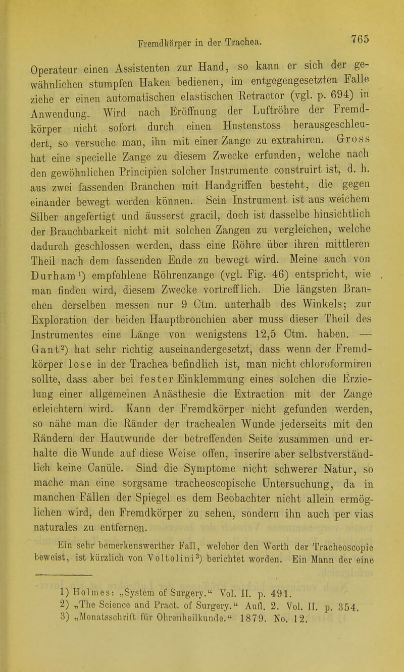 Operateur einen Assistenten zur Hand, so kann er sich der ge- wähnliclien stumpfen Haken bedienen, im entgegengesetzten Falle ziehe er einen automatischen elastischen Retractor (vgl. p. 694) in Anwendung. Wird nach Eröffnung der Luftröhre der Fremd- körper nicht sofort durch einen Hustenstoss herausgeschleu- dert, so versuche mau, ihn mit einer Zange zu extrahiren. Gross hat eine specielle Zange zu diesem Zwecke erfunden, welche nach den gewöhnlichen Principien solcher Instrumente construirt ist, d. h. aus zwei fassenden Branchen mit Handgriffen besteht, die gegen einander bewegt werden können. Sein Instrument ist aus weichem Silber angefertigt und äusserst gracil, doch ist dasselbe hinsichtlich der Brauchbarkeit nicht mit solchen Zangen zu vergleichen, welche dadurch geschlossen werden, dass eine Röhre über ihren mittleren Theil nach dem üvssenden Ende zu bewegt wird. Meine auch von Durham •) empfohlene Röhrenzange (vgl. Fig. 46) entspricht, wie man finden wird, diesem Zwecke vortrefflich. Die längsten Bran- chen derselben messen nur 9 Ctm. unterhalb des Winkels; zur Exploration der beiden Hauptbronchien aber muss dieser Theil des Instrumentes eine Länge von wenigstens 12,5 Ctm. haben. — Gant2) hat sehr richtig auseinandergesetzt, dass wenn der Fremd- körper lose in der Trachea befindlich ist, man nicht chloroformiren sollte, dass aber bei fester Einklemmung eines solchen die Erzie- lung einer allgemeinen Anästhesie die Extraction mit der Zange erleichtern wird. Kann der Fremdkörper nicht gefunden werden, so nähe man die Ränder der trachealen Wunde jederseits mit den Rändern der Hautwunde der betreffenden Seite zusammen und er- halte die Wunde auf diese Weise offen, inserire aber selbstverständ- lich keine Canüle. Sind die Symptome nicht schwerer Natur, so mache man eine sorgsame tracheoscopische Untersuchung, da in manchen Fällen der Spiegel es dem Beobachter nicht allein ermög- lichen wird, den Fremdkörper zu sehen, sondern ihn auch per vias naturales zu entfernen. Ein sehr bemerkenswerlher Fall, welcher den Werth der Tracheoscopio beweist, ist kürzlich von Voltolini^) berichtet worden. Ein Mann der eine 1) Holmes: „System of Surgery. Vol. II. p. 491. 2) „The Science and Pract. of Surgery, Aull. 2. Vol. II. p. 354. 3) „Monatsschrift für Ohrenheilkunde. 1879. No. 12.