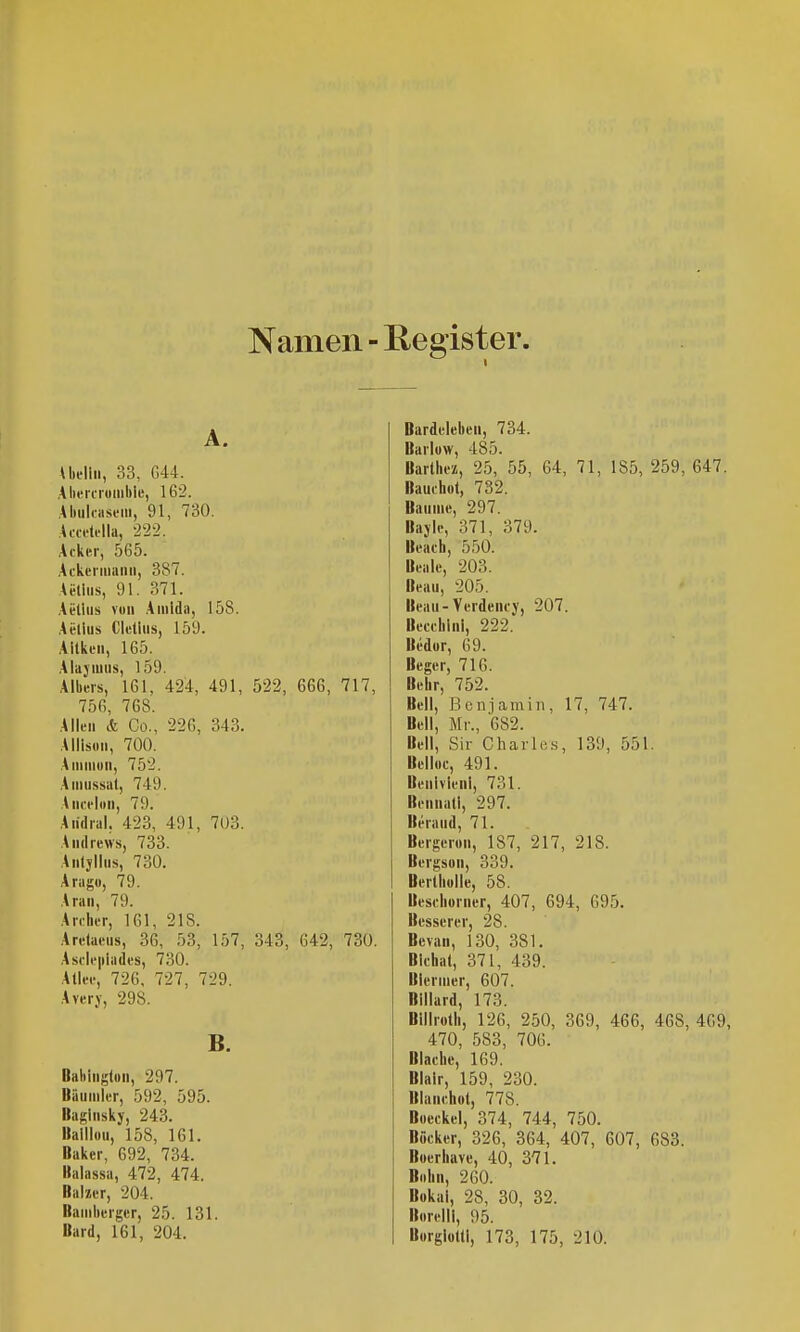 Namen ■ Register. A. Uellii, 33, 644. Alierciuiiiklc, 162. AbiilfasiMii, 91, 730. Aca'tdla, ■222. Ackn-, 565. Ackciiiiaini, 387. Ai-tiiis, 91. 371. Aelliis von Amlda, 158. Acllus Clelliis, 159. Aitkeii, 165. Ala}'iuiis, 159. Albeis, 161, 424, 491, 522, 666, 717, 756, 768. Allen & Co., 226, 343. Allisdii, 700. Aniiiiuii, 752. Aiiiiissat, 749. Aiiofloii, 79. Aiidrul, 423, 491, 7ü3. Andrews, 733. Anlyllns, 730. Ariigo, 79. Alan, 79. An:her, 161, 218. Aretaens, 36, 53, 157, 343, 642, 730. Ascii'iiiades, 730. Allee, 726, 727, 729. A very, 298. B. Bahington, 297. Bäumler, 592, 595. Babinsky, 243. Baillou, 158, 161. Baker, 692, 734. Balassa, 472, 474. Baher, 204. Bamberger, 25. 131. Bard, 161, 204. Bardeleben, 734. Barlow, 485. Barthez, 25, 55, 64, 71, 185, 259, 647. Bauchot, 732. Baume, 297. Bayle, 371, 379. Beach, 550. Beale, 203. Beau, 205. Beau-Verdency, 207. Becchini, 222. Bedur, 69. Beger, 716. Behr, 752. Bell, Benjamin, 17, 747. Bell, Mr., 682. Bell, Sir Charles, 139, 551. Belloc, 491. Benivlenl, 731. BennatI, 297. Beraud, 71. Bergeron, 187, 217, 218. Bergson, 339. Berlliolle, 58. Beseliorner, 407, 694, 695. Besserer, 28. Bcvan, 130, 381. Blehal, 371, 439. Blernier, 607. Billard, 173. Billrotli, 126, 250, 369, 466, 468, 469, 470, 583, 706. Blache, 169. Blair, 159, 230. Blanchol, 778. Boeckel, 374, 744, 750. Böcker, 326, 364, 407, 607, 683. Boerbave, 40, 371. BoLii, 260. Bokai, 28, 30, 32. Borelll, 95. Borgloltl, 173, 175, 210.