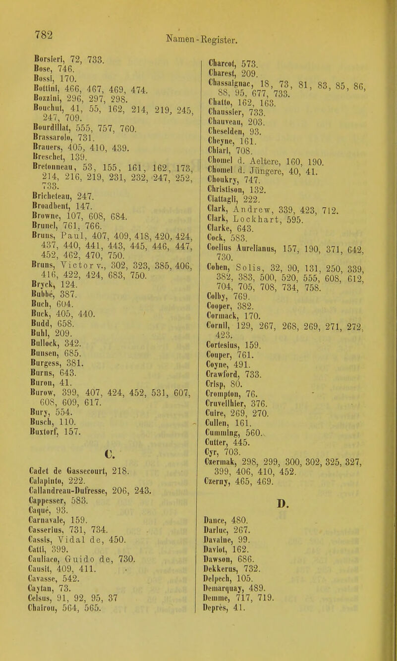 Borsleri, 72, 733. Bosc, 746. Bossi, 170. Bültini, 4G6, 467, 469, 474. Bozziiii, 296, 297, 298. Boudi.it, 41, 55, 162, 214, 219, 245, 247, 709. Bourdlllat, 555, 757, 760. Brassiirolo, 731. Brauers, 405, 410, 439. Bresrliet, 139. Brctoiineau, 53, 155, 161, 162, 173, 214, 216, 219, 231, 232, 247, 252, 733. Brlclicleau, 247. Broadbeiit, 147. Browne, 107, 608, 684. Brunei, 761, 766. Bruns, Paul, 407, 409,418,420.424, 437, 440, 441, 443, 445, 446,' 447, 452, 462, 470, 750. Bruns, Victory., 302, 323, 385,406, 416, 422, 424, 683, 750. Bryck, 124. Bubbe, 387. Buch, 604. Buük, 405, 440. Budd, 658. Buhl, 209. Bullock, 342. Bunscn, 685. Burgess, 381. Bums, 643. Buron, 41. Burow, 399, 407, 424, 452, 531, 607, 608, 609, 617. Bury, 554. Busch, 110. Buxlorf, 157. c. Cadet de Gassecourt, 218. Cala|iinto, 222. Callandreau-Duf'rcsse, 206, 243. Cappesscr, 583. Caque, 93. Carnavalc, 159. Casscrlus. 731, 734. Cassis, Vi dal de, 450. Catli, 399. Cauliaco, Guido de, 730. Causlt, 409, 411. Cavasse, 542. Cajian, 73. Celsus, 91, 92, 95, 37 Chairou, 564, 565. Charcot, 573. Charcst, 209. Chassaignac, 18, 73, 81, 83, 85, 86, 88, 95, 677, 733. Chatlo, 162, 163. Chaussier, 733. Chauveau, 203. Cheseidcii, 93. Cheyne, 161. Chiarl, 708. Choinei d. Aeltcrc, 160, 190. Choiuel d. Jüngere, 40, 41. Choukrj, 747. Christisun, 132. Cialtagii, 222. Clark, Andrew, 339, 423, 712. Clark, Lockhart, 595. Clarke, 643. Cock, 583. Coelius Aurcllanus, 157, 190, 371, 642 730. Cohen, So Iis, 32, 90, 131, 250, 339, 382, 383, 500, 520, 555, 608, 612, 704, 705, 708, 734, 758. Colby, 769. Cooper, 382. Corniack, 170. Cornll, 129, 267, 268, 269, 271, 272. 423. Cortcslus, 159. Couper, 761. Coyne, 491. Crawford, 733. Crisp, 80. Cronipton, 76. Cruvellhier. 376. Cuire, 269, 270. Cullen, 161. Cuniniing, 560. Cutter, 445. Cjr, 703. Czeruiak, 298, 299, 300, 302, 325, 327, 399, 406, 410, 452, Czerny, 465, 469. Dance, 480. Darluc, 267. Davalne, 99. Davlot, 162. Dawson, 686. Dckkerus, 732. Delpech, 105. Deinarquay, 489. Deninic, 717, 719. Depri'S, 41. D.