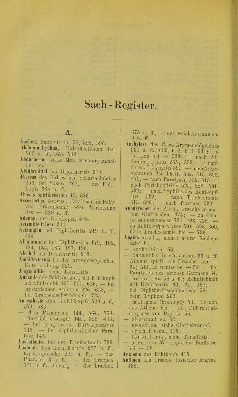 Sach-Register. A. Aacben. Badekur in, 52, 395, 396. Alidomiiialtypbus, Halsafifectionen bei •2ß3 u. ff., 523, 532. Abdiicloreii, siehe Mm. crico-arytaenoi- dei 7jOst. Abfiilirmiltel bei Diphtheritis 214. Abscess des Halses bei' Scharlacbfieber 256, bei Masern 262, — des Kehl- kopfs 384 u. ff. Abusus spiiituosoruiu 43, 386. Acücssorius, Nervus; Paralysen in Folge von Erkrankung oder Verletzung des — 580 u. ff. Adeuoui des Kehlkopfs, 492. AetzMilttelträger 344. Aetzungen bei Diphtheritis 219 u. ff 244. Albuminurie bei Diphtheritis 179, 182 184, 185, 186, 187, 196. Alcohol bei Diphtheritis 213. Auibidextcrilät bei der laryngoscopischen Untersuchung 320. Amygdalitis, siehe Tonsillitis. Auacuiie der Schleimhaut, bei Kehlkopf- sehwindsucht 490, 500, 626, — bei hysterischer Aphonie 626, 628, — bei Tracheaischwindsucht 725. Anaestbesie des Kehlkopfs 563 u. ff., 571, 586, — des Pharynx 144, 564, 569; künstlich erzeugte 145, 323, 433; — bei progressiver Bulbärparalyse 145; — bei diphtheritischer Para- lyse 145. Anaeslbetica bei der Tracheotomie 736. Anatomie des Kehlkopfs 277 u. ff., topographische 291 u. ff'., — des Pharynx 3 u. ff., — der Trachea 671 u. ff., Chirurg. — der Trachea 675 u. ff., — des weichen Gaumens 9 u. ff. Ancbjlose des Crico-Arytaenoidgelenks 531 u. ff., 609, 612, 613, 634; Di- latation bei — 533; — nach Ab- dominaltyphus 265, 532; — nach chron. Laryngitis 390; — nach Nicht- gebrauch der Theile 532, 613, 696, 751; — nach Paralysen 532, 6i3; — nach Perichondritis 525, 528, 531, 532; — nach Syphilis des Kehlkopfs 484, 532; — nach Tracheotomie 613, 696; — nach Traumen 532. Aneurysmen der Aorta, Ursache zu acu tem Glottisödem 374; — zu Com- pressionsstenosen 720, 723, 728; — zu Kehlkopfparalysen 591, 596, 600, GOl; Tracheotomie bei — 736. Angina acuta, siehe: acuter Eachen- catarrh. — arthritica, 63. — catarrhalis chronica 33 u. ff. Abusus spirit, als Ursache von — 34; Ablatio uvulae bei — 36; — bei Paralysen des weichen Gaumens 34. — herpetica 58 u. ff.; Aehnlichkeit mit Diphtheritis 60, 61, 197; — bei Diphlberitisepidemieen 59; — beim Typhoid 263. — maligna (brandige) 53; Geruch des Athems bei — 55; Differential- diagnose von Diphth. 56. — rheumatica 62. — spastica, siehe Glottiskrampf. — syphilitica, 115. — tonsillaris, siehe Tonsillitis. — ulcerosa 37; septische Einflüsse bei ■— 38. Angiouie des Kehlkopfs 415. Antimon, als Ursache toxischer Angina 135.