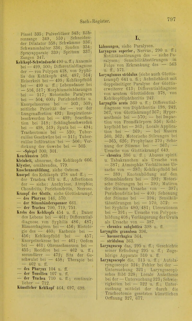 Pinsel 335; Pulveibläser 343; Röh- renzange 349, 559; Schneiden- der Dilatator 358; Schwämme 33G; Schwammhalter 336; Sonden 334; Sprayapparate 339; Spritzen 337; Zangen 347. Rehlkopf-Schwindsucht490 u.ff.; Anaemie bei —499, 500; Differentialdiagnose der — von Polypen 418, von Syphi- lis des Kehlkopfs 486, 487, 514; Heiserkeit bei — 498; Kehlkopfbüd bei — 499 u. ff.; Lebensdauer bei — 516, 517; Morphiumeinblasungen bei — 517; Motorische Paralysen bei — 504, 600; Perichondritis u. Knorpelnecrose bei — 503, 509; zeitliche Priorität der — vor der Lungenaffection 492; Respirations- beschwerden bei — 499; Scarifica- tion bei 518; Schlingbeschwerden bei — 498, 519; Sputa bei — 494; Tracheotomie bei — 520; Tuber- culöse Geschwüre bei — 511; Tuber- culöse Infiltration bei — 506; Ver- dickung der Gewebe bei — 505. — -Spiegel 300, 301. Keuchhusten 569. Kleinheit, abnorme, des Kehlkopfs 666. Klystier, ernährendes, 779. Knochenncubildung, siehe Osteom. Knorpel des Kehlkopfs 278 und ff.; — der Trachea 673 u. ff.; Affectionen der — siehe: Anchylose, Atrophie; Chondritis, Perichondritis, Necrose. Krampf der Glottis, siehe Glottiskrampf. — des Pharjnx 146, 570. — der Stimiubänderspaiiner 661. — der Trachea 700, 719, 751. Krebs des Kehlkopfs 454 u. ff.; Dauer des Lebens bei —461; Differential- diagnose von Syphilis 486, 487; Hämorrhagieen bei— 456; Histolo- gie des — 460; Kachexie bei — 456; Kehlkopfbild bei — 457; Knorpelnekrose bei — 461; Oedem bei — 461; Ohrenschmerzen bei — 455; Recidive bei — 462 u. ff.; secuudärer — 472; Sitz der Ge- schwalst bei — 458; Therapie bei — 462 u. iL — des Pharjnx 104 u. ff. — der Tonsillen 107 u. ff. — der Trachea 710 u. ff'.; continuir- licher — 712. Künstlicher Kehlkopf 464, 697, 698. L. Lähmungen, siehe Paralysen. Laryngeus superior, Nervus, 290 u. ff.; Motilitätsstörungen des — siehe Pa- ralysen ; Sensibilitätsstörungen in Folee von Erkrankung des — 563 u. ff., 571. laryngismus stridulus (siehe auch Glottis- krampf) 641 u. fi.; Aehnlichkeit mit doppelseitiger Paralyse der Glottis- erweiterer 613; Differentialdiagnose von acutem Glottisödem 378, von Kehlkopfdiphtheritis 242. Laryngitis acuta 360 u. ff.; Differential- diagnose von Diphtheritis 198, 242, 367, von Glottiskrampf 367; Hyper- aesthesie bei —570; — bei Impac- tion von Fremdkörpern 556; Kehl- kopfbild bei — 363; Locale Applica- tion bei — 369; — bei Masern 560, 362; Motorische Störungen bei —365, 626; Prophylaxe 370; Scho- nung der Stimme bei — 367; — Ursache von Glottiskrampf 649. — chronica.386 u. ff.; Abusus spirit, u. Tabakrauchen als Ursache von — 387; Atmosphär. Verhältnisse Ur- sache von — 387; Kehlkopfbild bei — 389; Knotenbildung auf den Stimmbändern bei — 392; Motori- sche Störungen bei— 390; Mutireu der Stimme Ursache von — 387; Perichondritis bei— 400; Schonung der Stivnme bei — 394; Sensibili- tätsstörungen bei — 570, 572: — bei Syphilis 480, 481; Ulcerationen bei — 391; — Ursache von Polypen- bildung 408; Verlängerung der Uvula als Ursache von —■ 387. — chronica subglotlica 398 u. ff. Laryngitis granulosa 396. — haemorrhagica 364. — stridulosa 363. Laryngoscop das, 295 u. ff.; Geschichte seiner Erfindung 295 u. ff.; Zuge- hörige Apparate 310 u. ff. Laryngoscopie die, 313 u. ff.; Autola- ryngoscopie 324; Fehler bei der — Untersuchung 321; Laryngoscopi- sches Bild 328; Locale Anästhesie bei der — Untersuchung323; Schwie- rigkeiten bei — 322 u. ff'.; Unter- suchung mittelst der durch die Tracheotomie gesetzten künstlichen Oetrnung 327, 677.