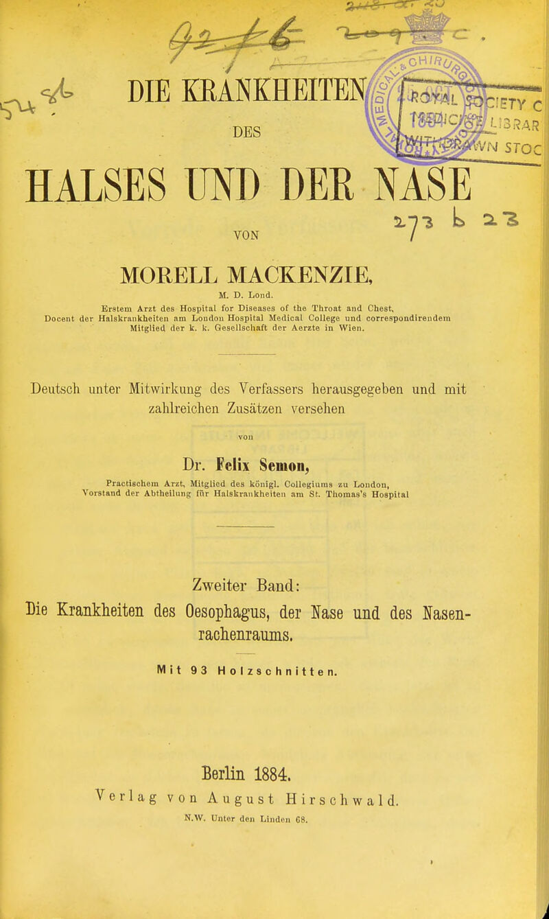 ^ DIE EMNKHEITEM ^ DES HALSES UND DER NASE 32.73 L SI'S VON / MORELL MACKENZIE, M. D. Lond. Erstem Arzt des Hospital for Diseases of the Throat and Chest, Decent der Halskrankheiten am Londou Hospital Medical College und correspondirendem Mitglied der k. k. Gesellschaft der Aerzte in Wien. Deutsch unter Mitwirkung des Verfassers herausgegeben und mit zahlreichen Zusätzen versehen von Dr. Felix Semon, Practischem Arzt, Mitglied des königl. Collegiuras zu London, Vorstand der Abtheilung für Halskrankheiten am St. Thomas's Hospital Zweiter Band: Die Krankheiten des Oesophagus, der l^ase und des Ifasen- rachenraums. Mit 93 Holzschnitten. Berlin 1884. Verlag von August Hirschwald. N.W. Unter den Linden 68.