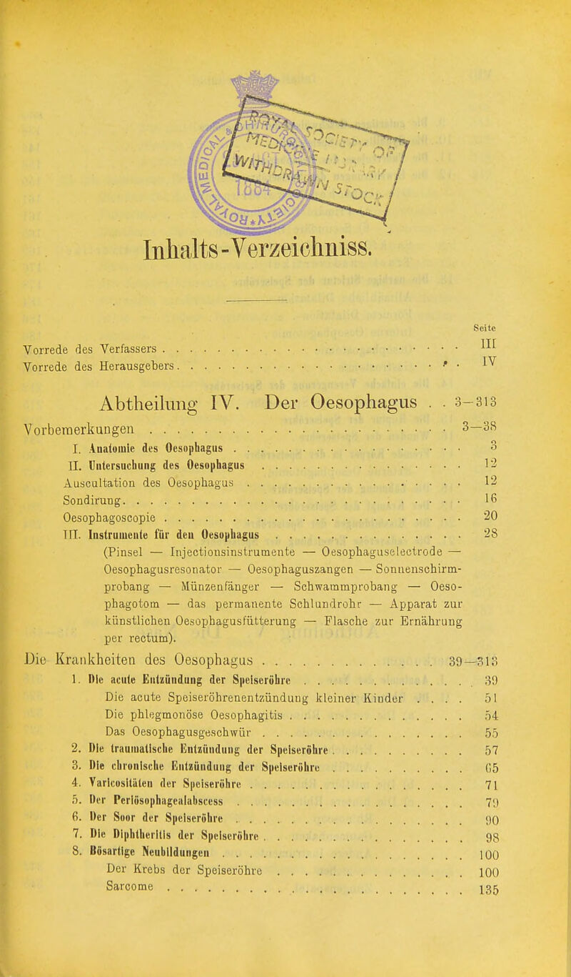 Inhalts - Verzeichniss. Seite Vorrede des Verfassers . Vorrede des Herausgebers III IV Abtheilung IV. Der Oesophagus . . 3-313 Vorberaerkungen 3—38 I. Anatomie des Oesophagus 3 II. Untersuchung des Oesophagus l'i Auscultation des Oesophagus 12 Sondirung IG Oesophagoscopie 20 TIT. Instrumente für den Oesophagus 28 (Pinsel — Injectiotisinstrumente — Oesophaguselectrode — Oesophagusresonator — Oesophaguszangen — Sonnenschirm- probang — Münzeafänger — Schwammprobang — Oeso- phagotom — das permanente Schlundrohr — Apparat zur künstlichen Oesophagusfütterung — Flasche zur Ernährung per rectum). Die acute Speiseröhrenentzündung kleiner Kinder .... 51 Die Krankheiten des Oesophagu.s . . . 1. Die acute Entzündung der Speiseröhre 39—313 Die phlegmonöse Oesophagitis ,54 55 57 ('.5 71 7',) <10 98 100 100 135 Das Oesophagusgeschwür 2. Die traumatische Entzündung der Speiseröhre 3. Die chronische Entzündung der Speiseröhre 4. Varicositäien der Speiseröhre 5. Der Pcriösophagealabscess 6. Der Soor der Speiseröhre 7. Die Diphtherilis der Speiseröhre 8. Bösartige Neubildungen Der Krebs der Speiseröhre Sarcome