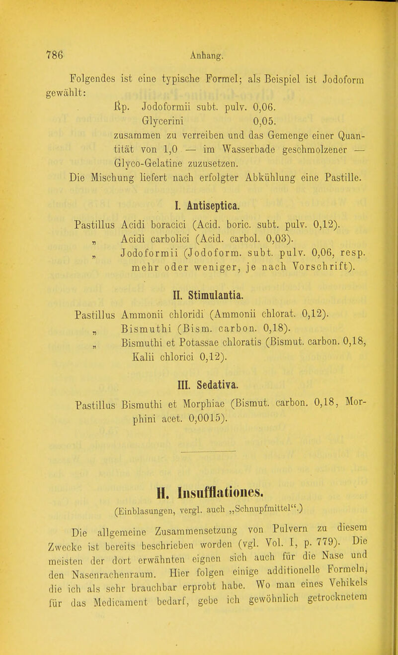 Folgendes ist eine typische Formel; als Beispiel ist Jodoform gewählt: ßp. Jodoformii subt. pulv. 0,06. Glycerini 0,05. zusammen zu verreiben und das Gemenge einer Quan- tität von 1,0 — im Wasserbade geschmolzener — Glyco-Gelatine zuzusetzen. Die Mischung liefert nach erfolgter Abkühlung eine Pastille. I. Antiseptica. Pastillus Acidi boracici (Acid, boric, subt. pulv. 0,12). y, Acidi carbolici (Acid, carbol. 0,03). „ Jodoformii (Jodoform, subt. pulv. 0,06, resp. mehr oder weniger, je nach Vorschrift). II. Stimulantia. Pastillus Ammonii chloridi (Ammonii chlorat. 0,12). „ Bismuthi (Bism. carbon. 0,18). „ Bismuthi et Potassae chloratis (Bismut. carbon. 0,18, Kalii chlorici 0,12). III. Sedativa. Pastillus Bismuthi et Morphiae (Bismut. carbon. 0,18, Mor- phini acet. 0,0015). H. Iiisiifflatioiies. (Einblasungen, vergl. auch „Schnupfmittel.) Die allgemeine Zusammensetzung von Pulvern zu diesem Zwecke ist bereits beschrieben worden (vgl. Vol. I, p. 779). Die meisten der dort erwähnten eignen sich auch für die Nase und den Nasenrachenraum. Hier folgen einige additionellc Formeln, die ich als sehr brauclibar erprobt habe. Wo man emes Vehikels für das Medicament bedarf, gebe ich gewöhnlich getrocknetem