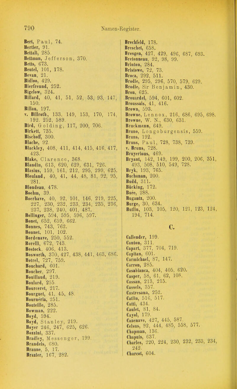 Bert, Paul, 74. Bertler, 91. Bcttali, 285. Bettiuan, Jefferson, 370. Betts, 673. Beutel, 101, 178. Bevan, 21. Bidloo, 429. Bierfreund, 252. Bigelow, 324. Billard, 40, 41, 51, 52, 53, 93, 147, 150. Blllau, 197. V. Billroth, 133, 149, 153, 170, 174, 192 252 589 Bird, Golding, 117, 200, 706. Blrketl, 735. Bischoff, 300. Blache, 92. Blackley, 408, 411, 414, 415, 416, 417, 423. Blake, Clarence, 368. Blandlii, 613, 620, 629, 631, 726. Blasius, 159, 161, 212, 295, 299, 625. Bleuland, 40, 41, 44, 48, 81, 92, 95, 281. Blondeaa, 478. Boehiu, 39. Boerhave, 40, 92, 101, 146, 219, 225, 227, 230, 232, 233, 234, 235, 236, 237, 238, 240, 401. 487. Bollinger, 594, 595, 596, 597. Boiiet, 652, 659, 662. Bonnes, 743, 762. Bonnet. 101, 102. Bordenare, 250, 552. Borelll, 672, 743. Bostock, 406, 413. Bosworth, 370, 427, 438, 441, 463, 686. Bolrel, 727, 759. Bouchard, 601. Boucher, 297. Bouillaud, 219. Boulard, 255. Bourceret, 217. Bourguct, 41, 45, 48. Bourneria, 251. Boutellle, 285. Bowiuan, 222. Boyd, 594. Boyd, Stanley, 219. Boyer 246, 247, 625, 626. Bozzlnl, 337. Bradley, Messenger, 199. Brandeis, 680. Braune, 5, 17. Brazlcr, 167, 282. Brechfeld, 178. Brcschet, 658. Bresgcn, 427, 429, 496, 687, 693. Bretonneau, 92, 98, 99. Brlnton, 284. Brlstowe, 72, 73. Broca, 292, 511. Brodle, 295, 296, 570, 579, 629. Brodle, Sir Benjamin, 430. Brou, 625. Brouardel, 594, 601, 602. Broussals, 41, 416. Brown, 593. Browne, Lennox, 216, 686, 695, 698. Browne, W. N., 630, 631. Bruckniann, 649. Bruno, Longoburgensis, 559. Bruns. 192. Bruns, Paul, 728, 738, 739. V. Bruns, 728. Bruyerluus, 469. Bryant, 142, 149, 199, 200, 206, 351, 493, 508, 510, 549, 728. Bryk, 193, 765. Buchanan, 200. Budd, 311. Bücklng, 172. Buee, 288. Bugantz, 200. Bürge, 30, 634. Bullln, 103, 105, 120, 121, 123, 124, 194, 714. c. Callcndcr, 199. Canton, 311. Capart, 377, 704, 719. Capltan, 601. Carnilchael, 87, 147. Carron, 285. Casablanca, 404, 405, 620. Casper, 58, 61, 62, 108. Cassan, 213, 215. Cassels, 357. Castrcsana, 252. Catlln, 516, 517. Cattl, 434. Caulet, 81, 84. Cayol, 179. Cazenave, 427, 445, 587. Ccisus, 92, 444, 485, 558, 577. Chapman, 136. Chanuls, 637. Charles, 220, 224, 230, 232, 233, 234, 242. Charcot, 604.